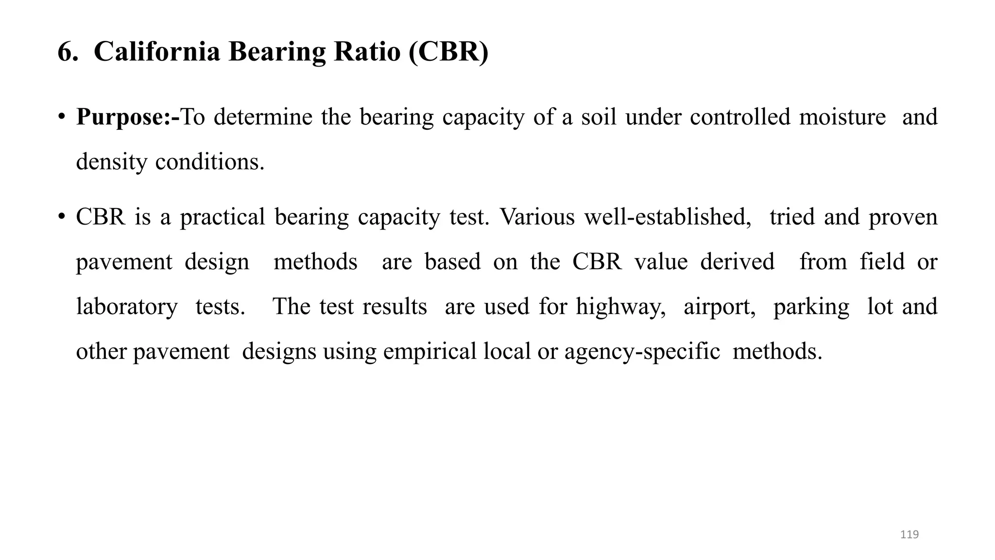 6. California Bearing Ratio (CBR)
• Purpose:-To determine the bearing capacity of a soil under controlled moisture and
density conditions.
• CBR is a practical bearing capacity test. Various well-established, tried and proven
pavement design methods are based on the CBR value derived from field or
laboratory tests. The test results are used for highway, airport, parking lot and
other pavement designs using empirical local or agency-specific methods.
119
 