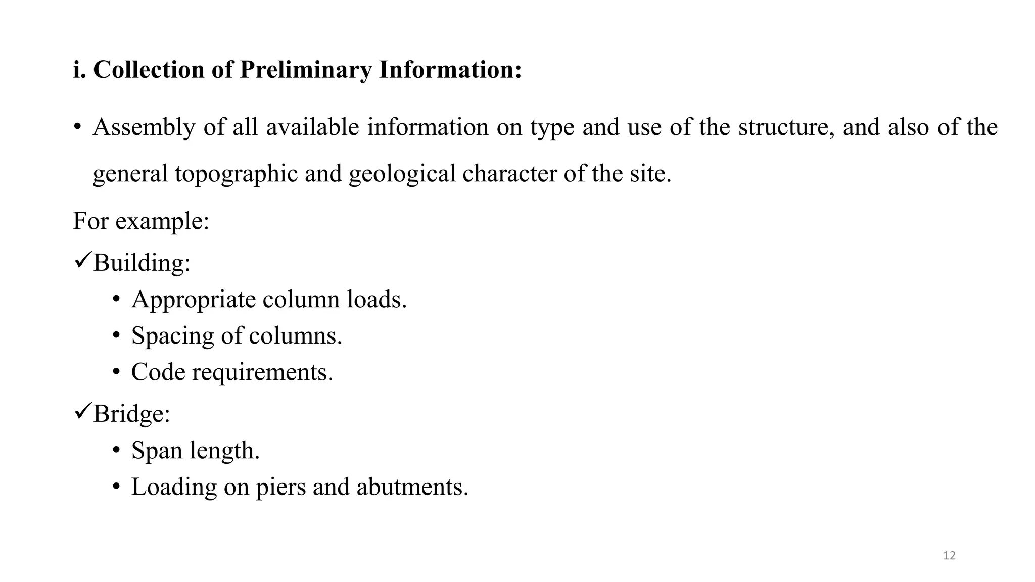 i. Collection of Preliminary Information:
• Assembly of all available information on type and use of the structure, and also of the
general topographic and geological character of the site.
For example:
Building:
• Appropriate column loads.
• Spacing of columns.
• Code requirements.
Bridge:
• Span length.
• Loading on piers and abutments.
12
 