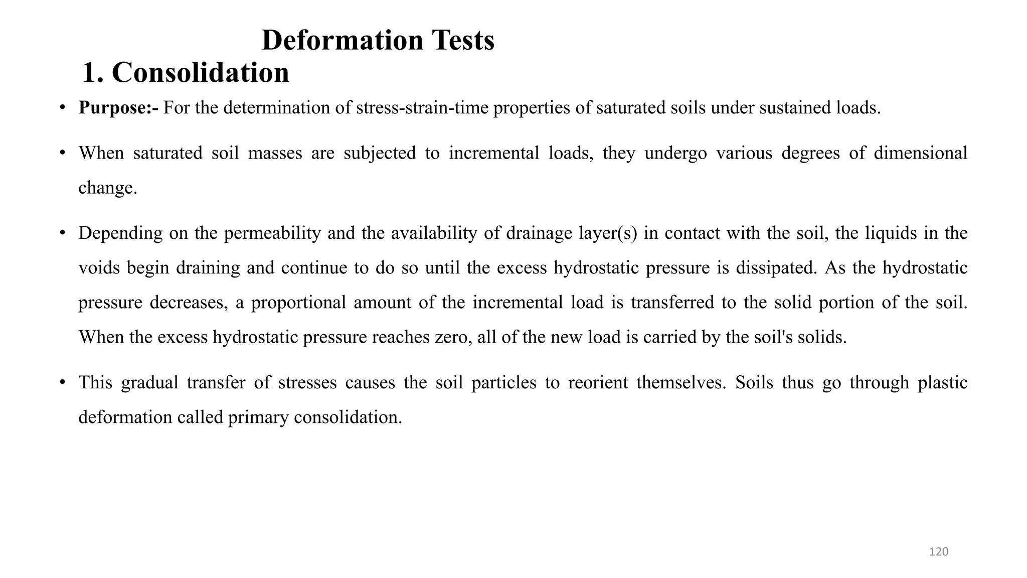 Deformation Tests
1. Consolidation
• Purpose:- For the determination of stress-strain-time properties of saturated soils under sustained loads.
• When saturated soil masses are subjected to incremental loads, they undergo various degrees of dimensional
change.
• Depending on the permeability and the availability of drainage layer(s) in contact with the soil, the liquids in the
voids begin draining and continue to do so until the excess hydrostatic pressure is dissipated. As the hydrostatic
pressure decreases, a proportional amount of the incremental load is transferred to the solid portion of the soil.
When the excess hydrostatic pressure reaches zero, all of the new load is carried by the soil's solids.
• This gradual transfer of stresses causes the soil particles to reorient themselves. Soils thus go through plastic
deformation called primary consolidation.
120
 