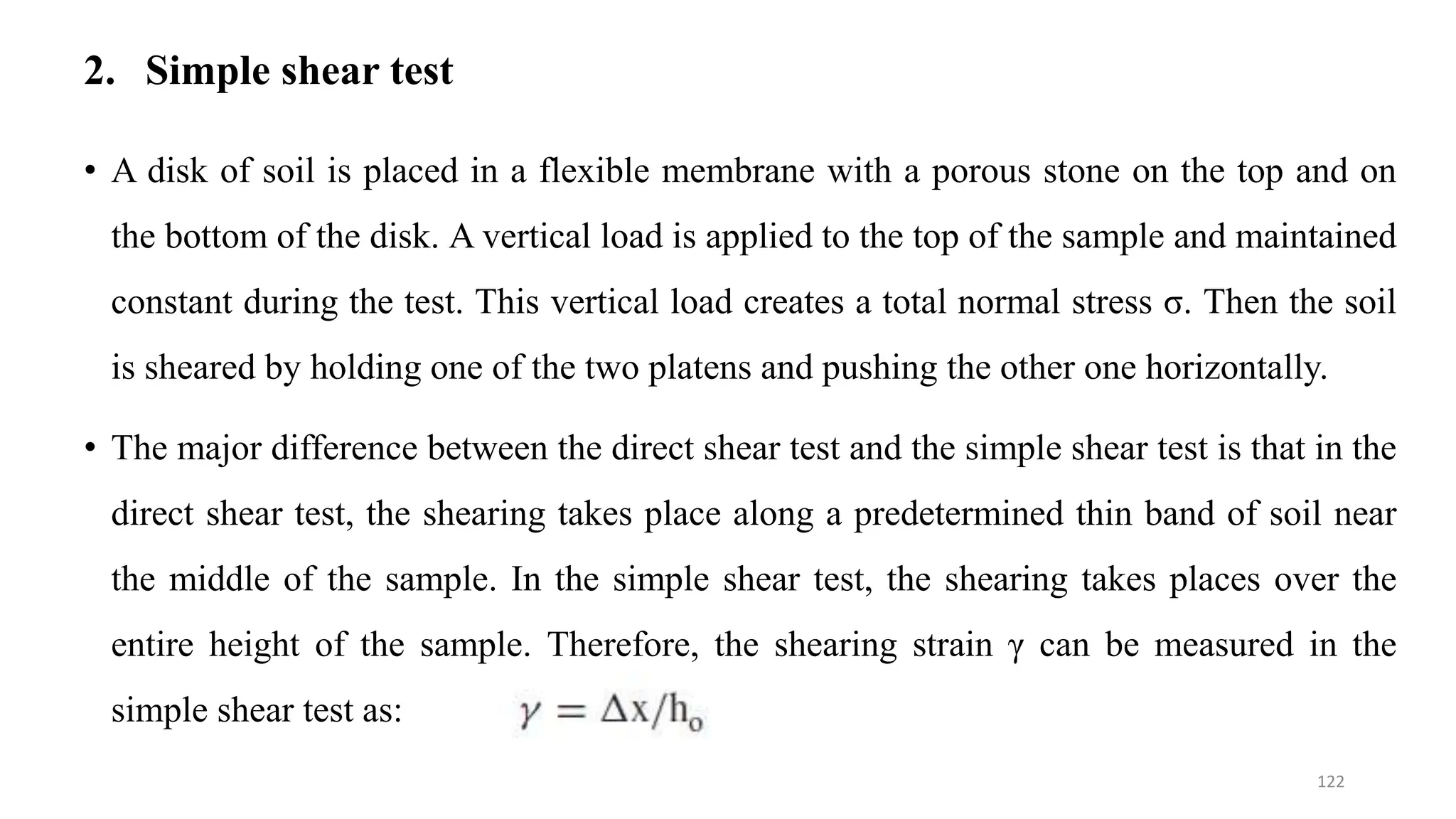 2. Simple shear test
• A disk of soil is placed in a flexible membrane with a porous stone on the top and on
the bottom of the disk. A vertical load is applied to the top of the sample and maintained
constant during the test. This vertical load creates a total normal stress σ. Then the soil
is sheared by holding one of the two platens and pushing the other one horizontally.
• The major difference between the direct shear test and the simple shear test is that in the
direct shear test, the shearing takes place along a predetermined thin band of soil near
the middle of the sample. In the simple shear test, the shearing takes places over the
entire height of the sample. Therefore, the shearing strain γ can be measured in the
simple shear test as:
122
 