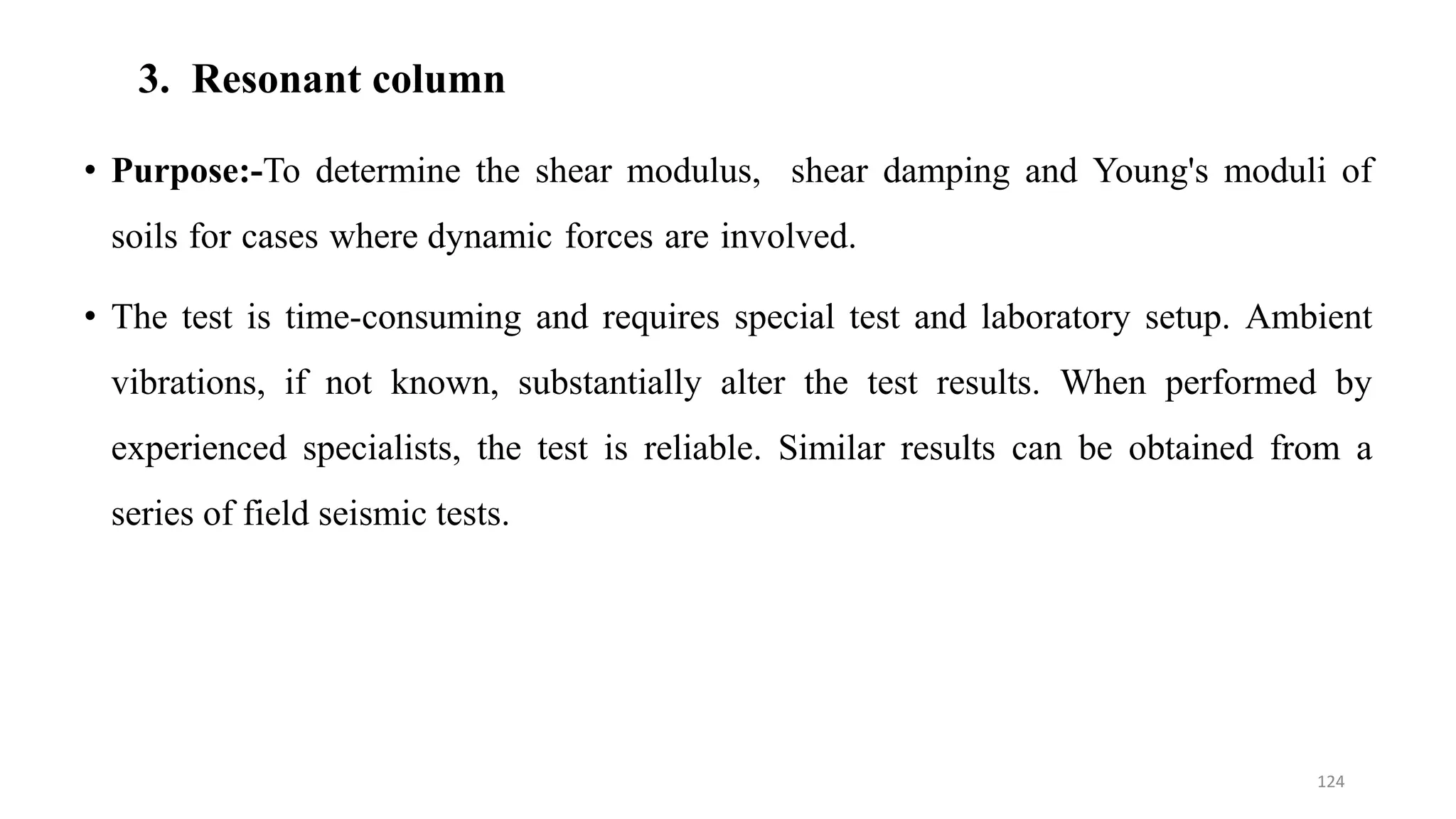 3. Resonant column
• Purpose:-To determine the shear modulus, shear damping and Young's moduli of
soils for cases where dynamic forces are involved.
• The test is time-consuming and requires special test and laboratory setup. Ambient
vibrations, if not known, substantially alter the test results. When performed by
experienced specialists, the test is reliable. Similar results can be obtained from a
series of field seismic tests.
124
 