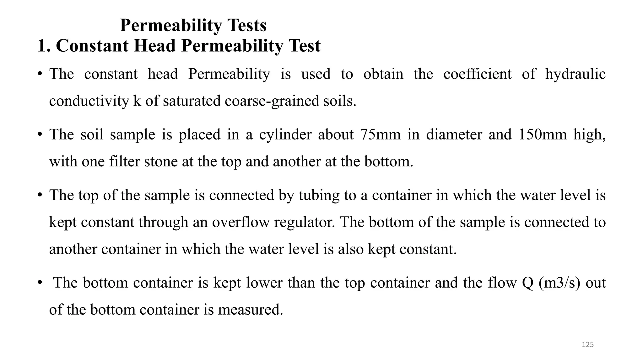 Permeability Tests
1. Constant Head Permeability Test
• The constant head Permeability is used to obtain the coefficient of hydraulic
conductivity k of saturated coarse-grained soils.
• The soil sample is placed in a cylinder about 75mm in diameter and 150mm high,
with one filter stone at the top and another at the bottom.
• The top of the sample is connected by tubing to a container in which the water level is
kept constant through an overflow regulator. The bottom of the sample is connected to
another container in which the water level is also kept constant.
• The bottom container is kept lower than the top container and the flow Q (m3/s) out
of the bottom container is measured.
125
 