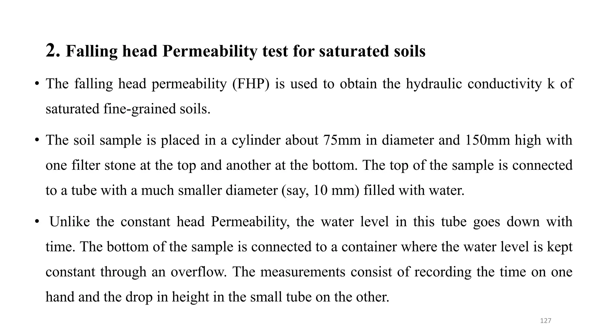 2. Falling head Permeability test for saturated soils
• The falling head permeability (FHP) is used to obtain the hydraulic conductivity k of
saturated fine-grained soils.
• The soil sample is placed in a cylinder about 75mm in diameter and 150mm high with
one filter stone at the top and another at the bottom. The top of the sample is connected
to a tube with a much smaller diameter (say, 10 mm) filled with water.
• Unlike the constant head Permeability, the water level in this tube goes down with
time. The bottom of the sample is connected to a container where the water level is kept
constant through an overflow. The measurements consist of recording the time on one
hand and the drop in height in the small tube on the other.
127
 