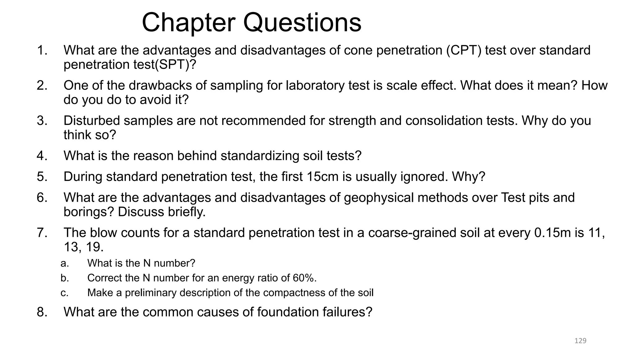 Chapter Questions
1. What are the advantages and disadvantages of cone penetration (CPT) test over standard
penetration test(SPT)?
2. One of the drawbacks of sampling for laboratory test is scale effect. What does it mean? How
do you do to avoid it?
3. Disturbed samples are not recommended for strength and consolidation tests. Why do you
think so?
4. What is the reason behind standardizing soil tests?
5. During standard penetration test, the first 15cm is usually ignored. Why?
6. What are the advantages and disadvantages of geophysical methods over Test pits and
borings? Discuss briefly.
7. The blow counts for a standard penetration test in a coarse-grained soil at every 0.15m is 11,
13, 19.
a. What is the N number?
b. Correct the N number for an energy ratio of 60%.
c. Make a preliminary description of the compactness of the soil
8. What are the common causes of foundation failures?
129
 