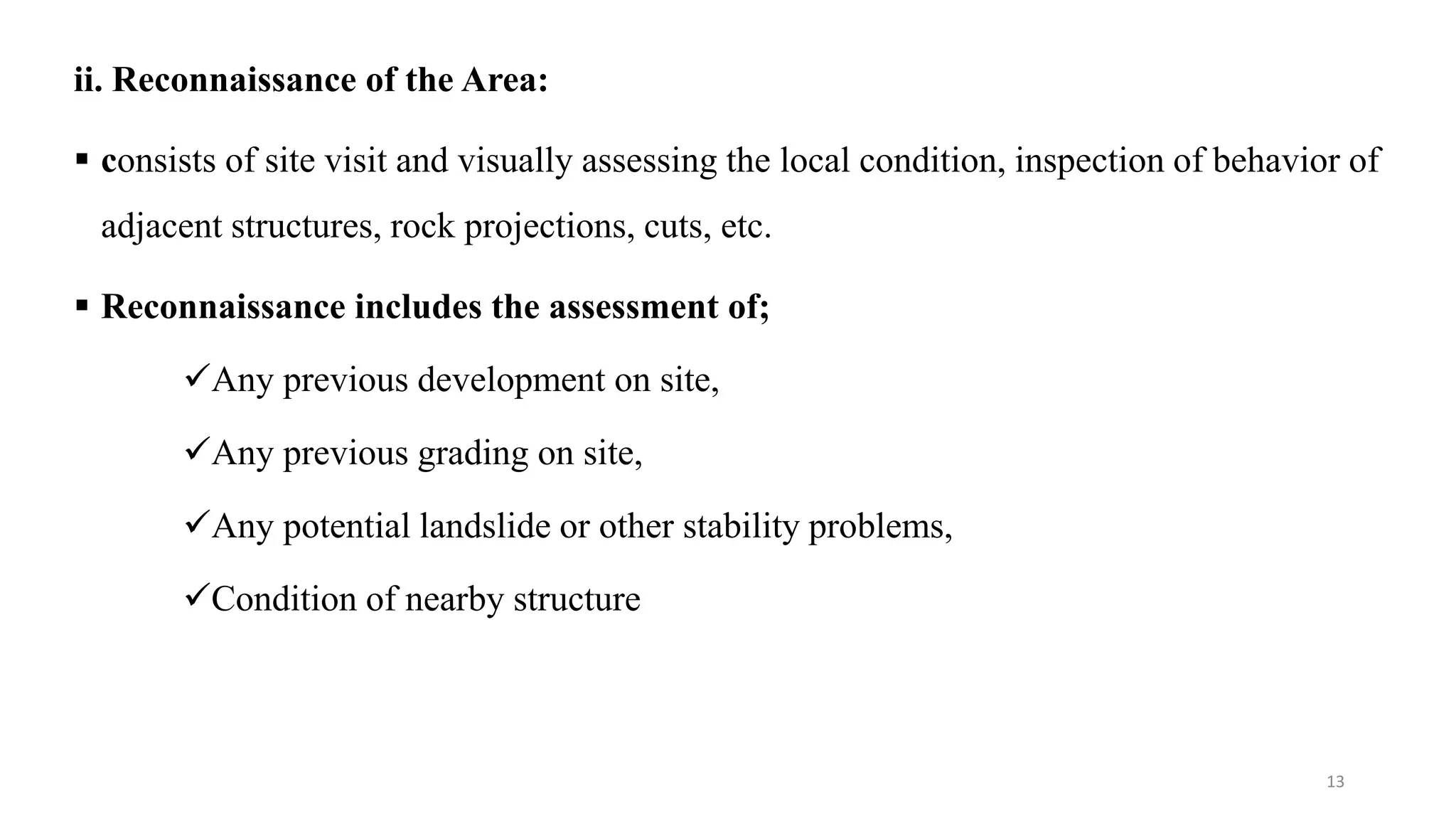 ii. Reconnaissance of the Area:
 consists of site visit and visually assessing the local condition, inspection of behavior of
adjacent structures, rock projections, cuts, etc.
 Reconnaissance includes the assessment of;
Any previous development on site,
Any previous grading on site,
Any potential landslide or other stability problems,
Condition of nearby structure
13
 