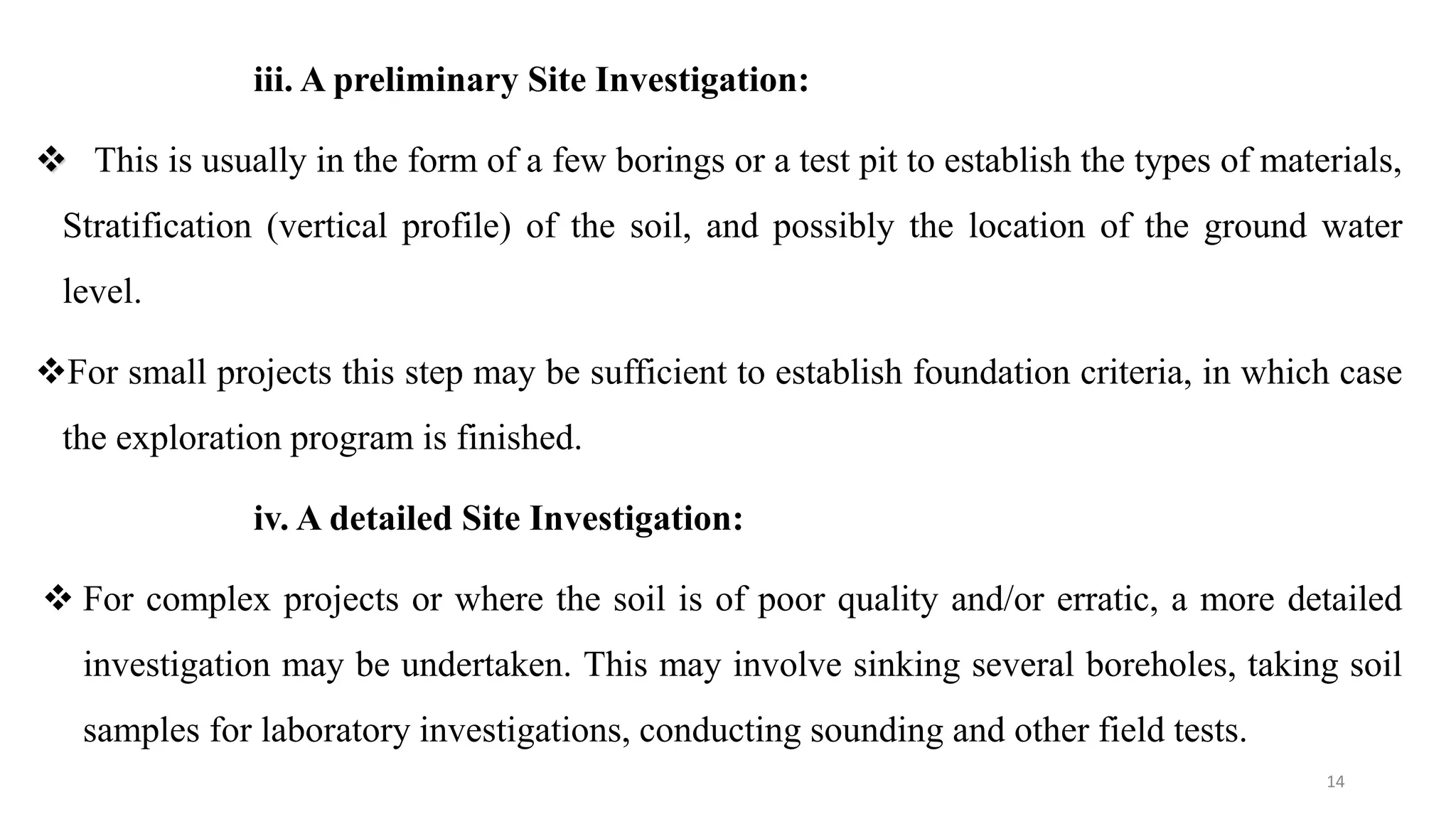 iii. A preliminary Site Investigation:
 This is usually in the form of a few borings or a test pit to establish the types of materials,
Stratification (vertical profile) of the soil, and possibly the location of the ground water
level.
For small projects this step may be sufficient to establish foundation criteria, in which case
the exploration program is finished.
iv. A detailed Site Investigation:
 For complex projects or where the soil is of poor quality and/or erratic, a more detailed
investigation may be undertaken. This may involve sinking several boreholes, taking soil
samples for laboratory investigations, conducting sounding and other field tests.
14
 