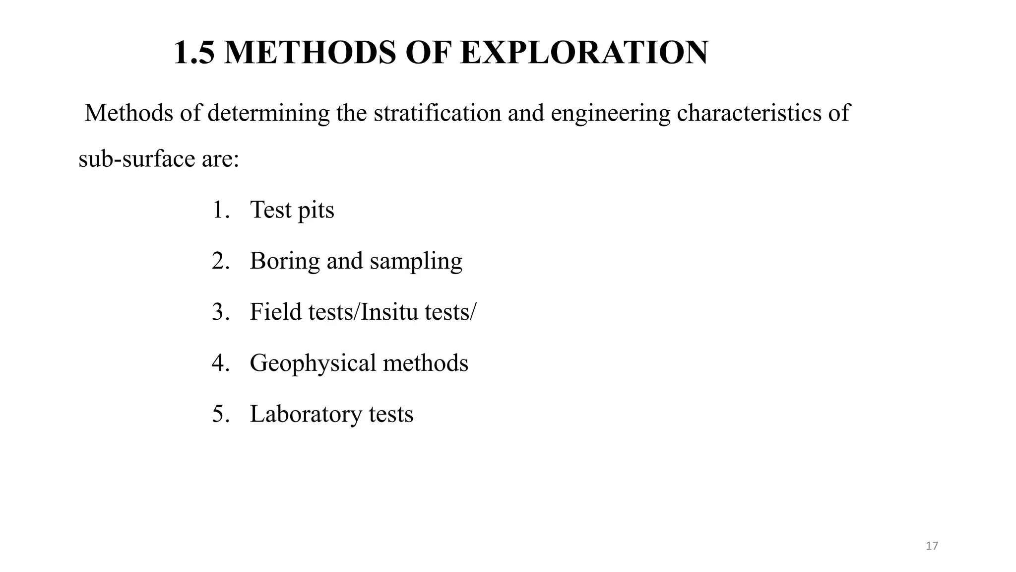 1.5 METHODS OF EXPLORATION
Methods of determining the stratification and engineering characteristics of
sub-surface are:
1. Test pits
2. Boring and sampling
3. Field tests/Insitu tests/
4. Geophysical methods
5. Laboratory tests
17
 