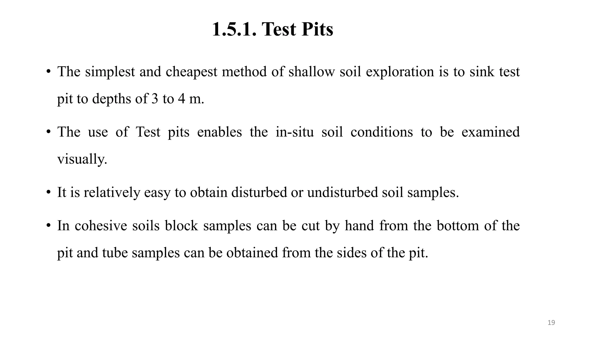1.5.1. Test Pits
• The simplest and cheapest method of shallow soil exploration is to sink test
pit to depths of 3 to 4 m.
• The use of Test pits enables the in-situ soil conditions to be examined
visually.
• It is relatively easy to obtain disturbed or undisturbed soil samples.
• In cohesive soils block samples can be cut by hand from the bottom of the
pit and tube samples can be obtained from the sides of the pit.
19
 