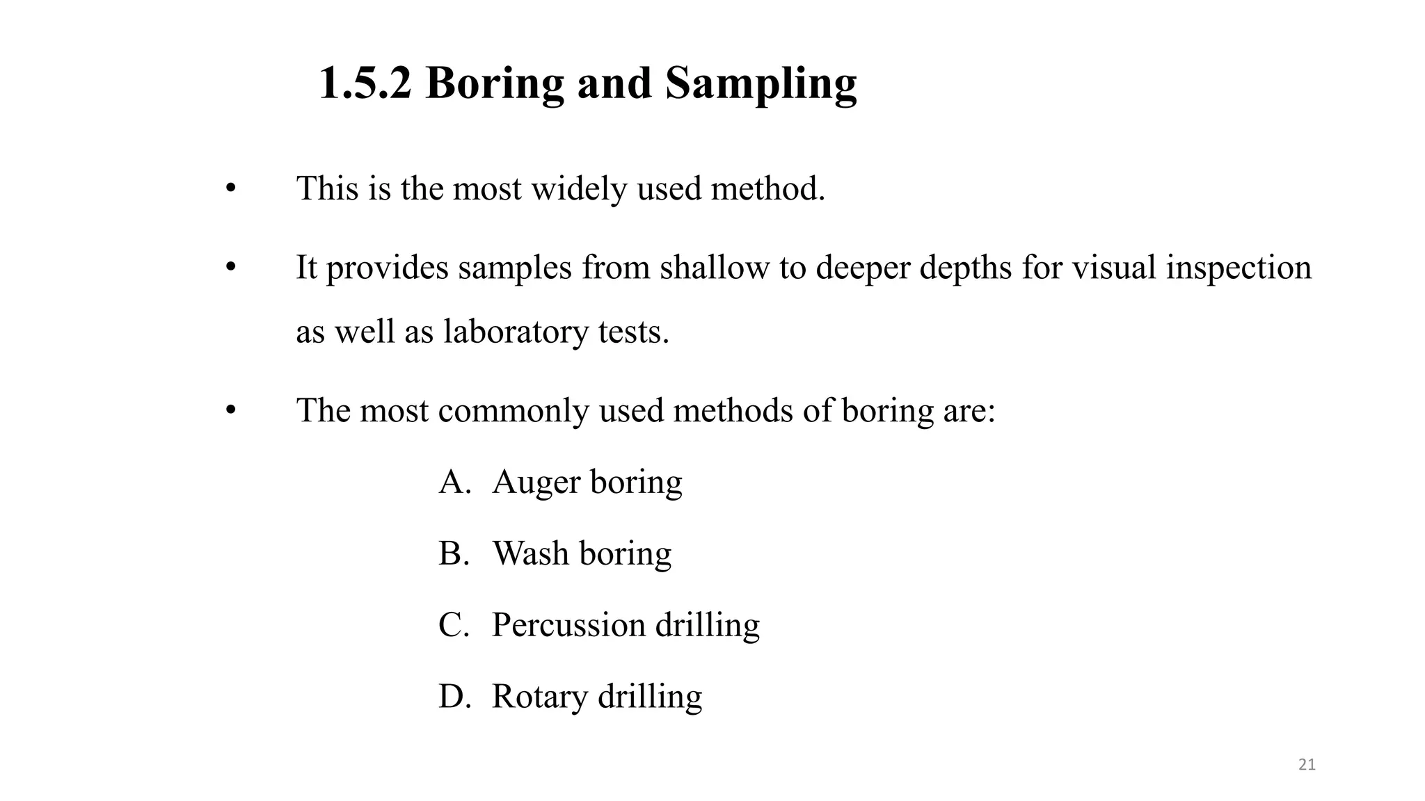 1.5.2 Boring and Sampling
• This is the most widely used method.
• It provides samples from shallow to deeper depths for visual inspection
as well as laboratory tests.
• The most commonly used methods of boring are:
A. Auger boring
B. Wash boring
C. Percussion drilling
D. Rotary drilling
21
 