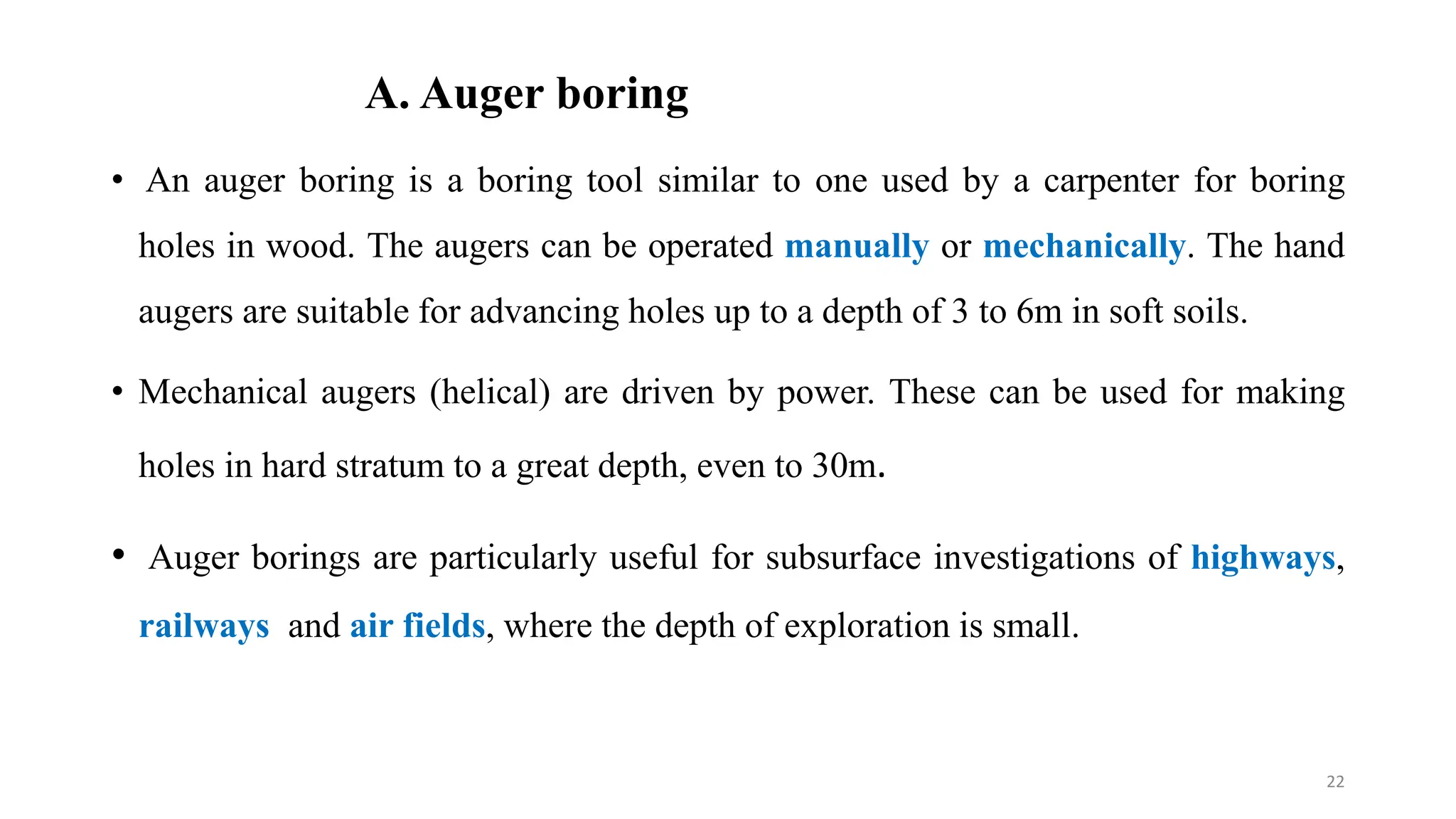 A. Auger boring
• An auger boring is a boring tool similar to one used by a carpenter for boring
holes in wood. The augers can be operated manually or mechanically. The hand
augers are suitable for advancing holes up to a depth of 3 to 6m in soft soils.
• Mechanical augers (helical) are driven by power. These can be used for making
holes in hard stratum to a great depth, even to 30m.
• Auger borings are particularly useful for subsurface investigations of highways,
railways and air fields, where the depth of exploration is small.
22
 