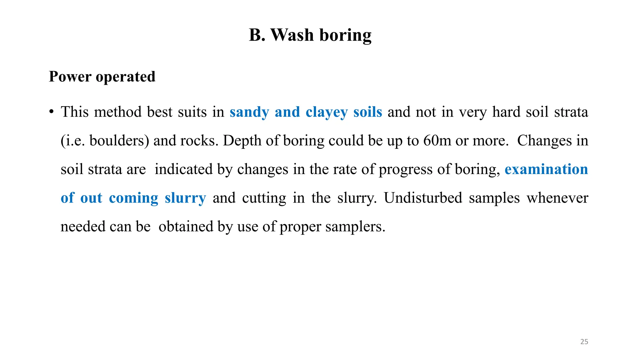 B. Wash boring
Power operated
• This method best suits in sandy and clayey soils and not in very hard soil strata
(i.e. boulders) and rocks. Depth of boring could be up to 60m or more. Changes in
soil strata are indicated by changes in the rate of progress of boring, examination
of out coming slurry and cutting in the slurry. Undisturbed samples whenever
needed can be obtained by use of proper samplers.
25
 