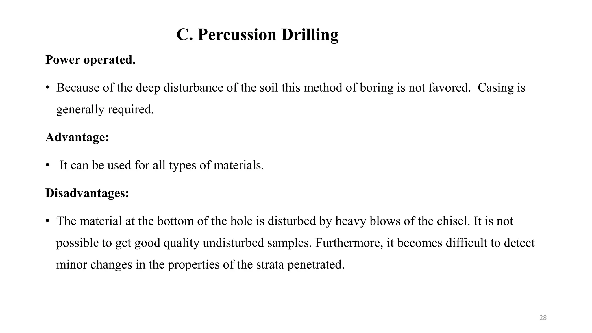C. Percussion Drilling
Power operated.
• Because of the deep disturbance of the soil this method of boring is not favored. Casing is
generally required.
Advantage:
• It can be used for all types of materials.
Disadvantages:
• The material at the bottom of the hole is disturbed by heavy blows of the chisel. It is not
possible to get good quality undisturbed samples. Furthermore, it becomes difficult to detect
minor changes in the properties of the strata penetrated.
28
 