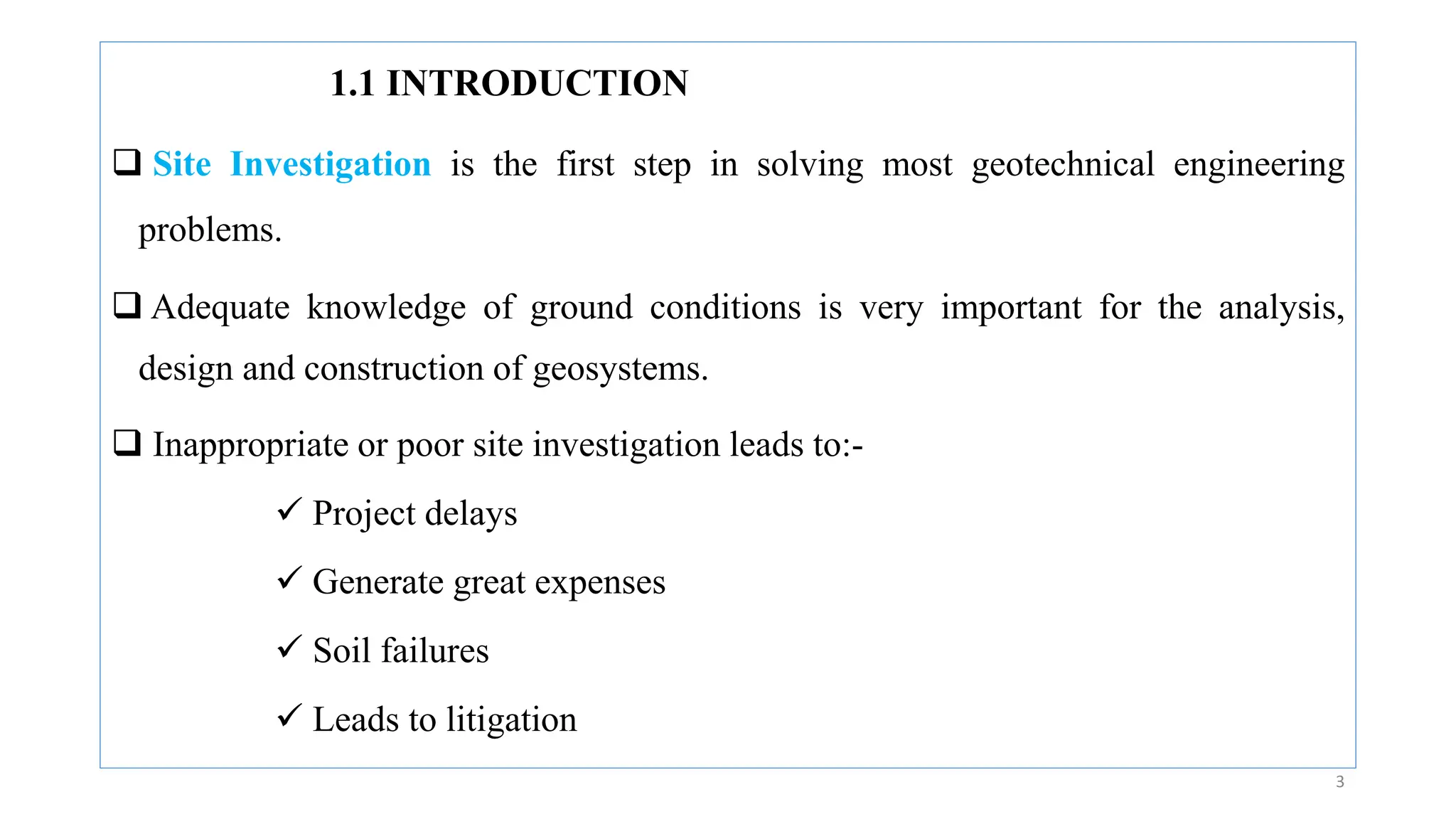 1.1 INTRODUCTION
 Site Investigation is the first step in solving most geotechnical engineering
problems.
 Adequate knowledge of ground conditions is very important for the analysis,
design and construction of geosystems.
 Inappropriate or poor site investigation leads to:-
 Project delays
 Generate great expenses
 Soil failures
 Leads to litigation
3
 