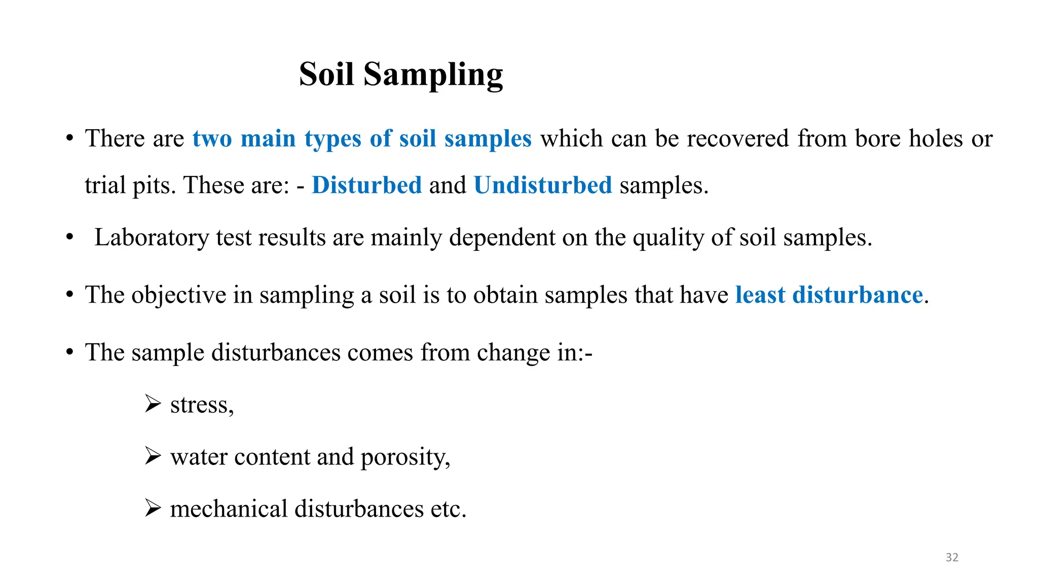 Soil Sampling
• There are two main types of soil samples which can be recovered from bore holes or
trial pits. These are: - Disturbed and Undisturbed samples.
• Laboratory test results are mainly dependent on the quality of soil samples.
• The objective in sampling a soil is to obtain samples that have least disturbance.
• The sample disturbances comes from change in:-
 stress,
 water content and porosity,
 mechanical disturbances etc.
32
 