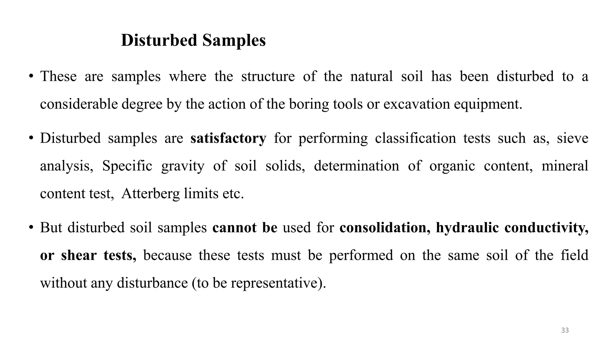 Disturbed Samples
• These are samples where the structure of the natural soil has been disturbed to a
considerable degree by the action of the boring tools or excavation equipment.
• Disturbed samples are satisfactory for performing classification tests such as, sieve
analysis, Specific gravity of soil solids, determination of organic content, mineral
content test, Atterberg limits etc.
• But disturbed soil samples cannot be used for consolidation, hydraulic conductivity,
or shear tests, because these tests must be performed on the same soil of the field
without any disturbance (to be representative).
33
 