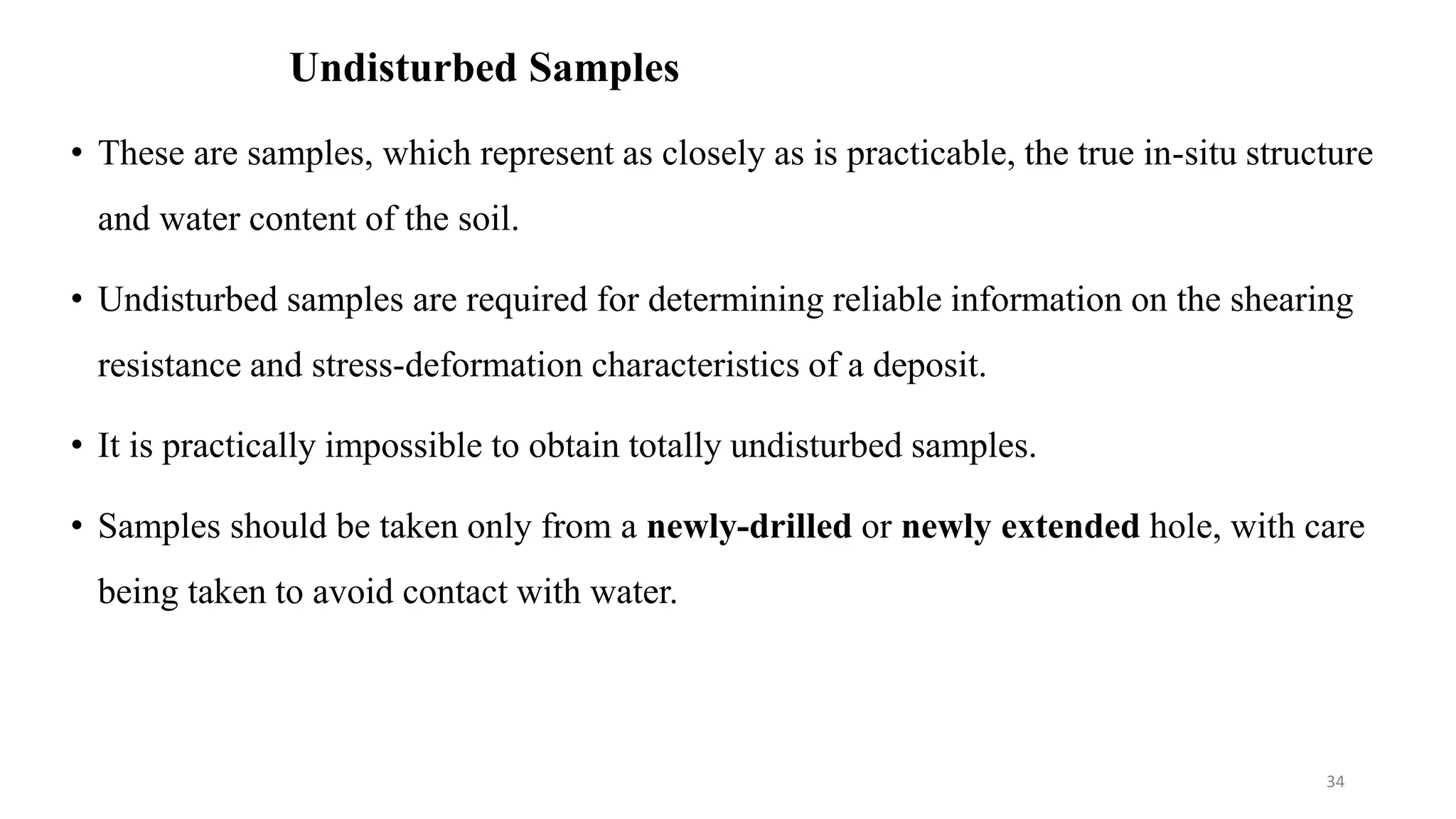 Undisturbed Samples
• These are samples, which represent as closely as is practicable, the true in-situ structure
and water content of the soil.
• Undisturbed samples are required for determining reliable information on the shearing
resistance and stress-deformation characteristics of a deposit.
• It is practically impossible to obtain totally undisturbed samples.
• Samples should be taken only from a newly-drilled or newly extended hole, with care
being taken to avoid contact with water.
34
 