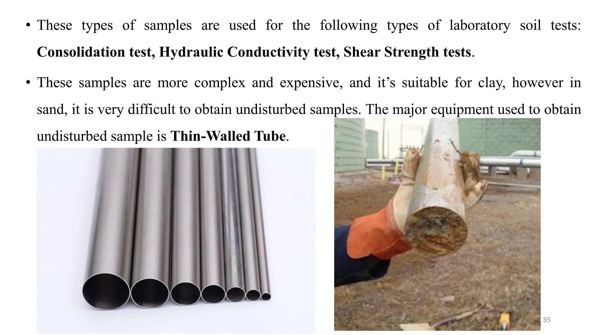 • These types of samples are used for the following types of laboratory soil tests:
Consolidation test, Hydraulic Conductivity test, Shear Strength tests.
• These samples are more complex and expensive, and it’s suitable for clay, however in
sand, it is very difficult to obtain undisturbed samples. The major equipment used to obtain
undisturbed sample is Thin-Walled Tube.
35
 