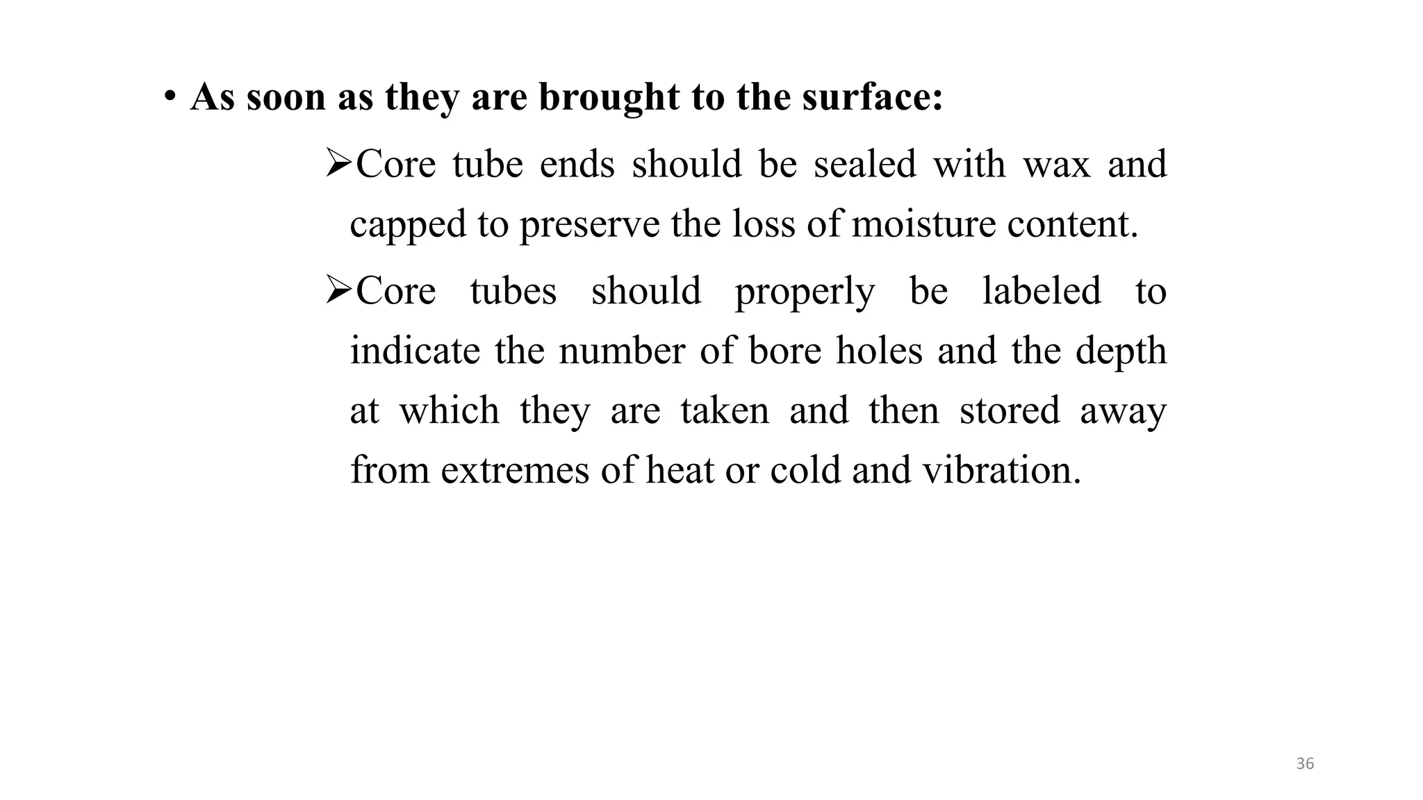 • As soon as they are brought to the surface:
Core tube ends should be sealed with wax and
capped to preserve the loss of moisture content.
Core tubes should properly be labeled to
indicate the number of bore holes and the depth
at which they are taken and then stored away
from extremes of heat or cold and vibration.
36
 