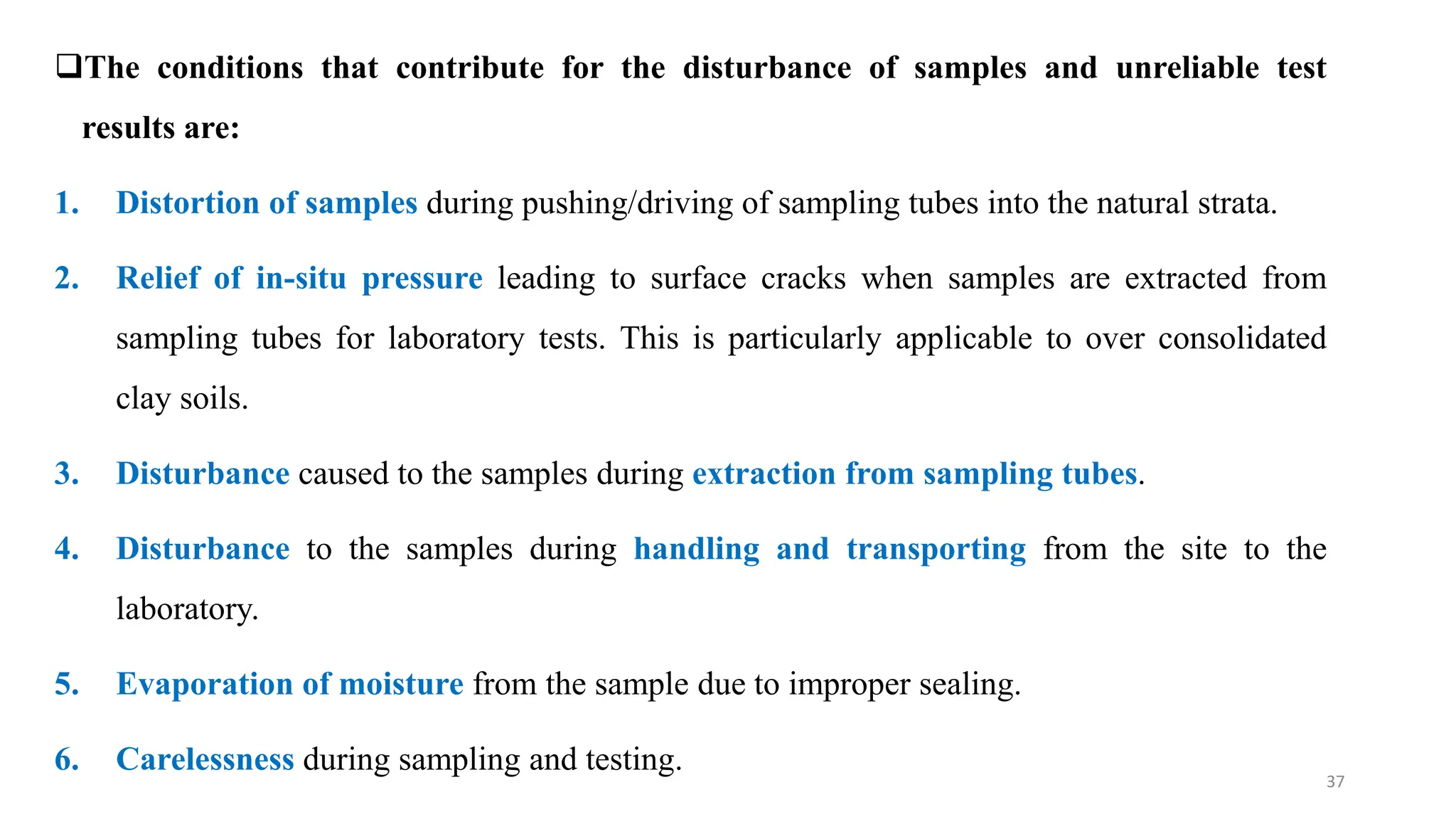 The conditions that contribute for the disturbance of samples and unreliable test
results are:
1. Distortion of samples during pushing/driving of sampling tubes into the natural strata.
2. Relief of in-situ pressure leading to surface cracks when samples are extracted from
sampling tubes for laboratory tests. This is particularly applicable to over consolidated
clay soils.
3. Disturbance caused to the samples during extraction from sampling tubes.
4. Disturbance to the samples during handling and transporting from the site to the
laboratory.
5. Evaporation of moisture from the sample due to improper sealing.
6. Carelessness during sampling and testing.
37
 