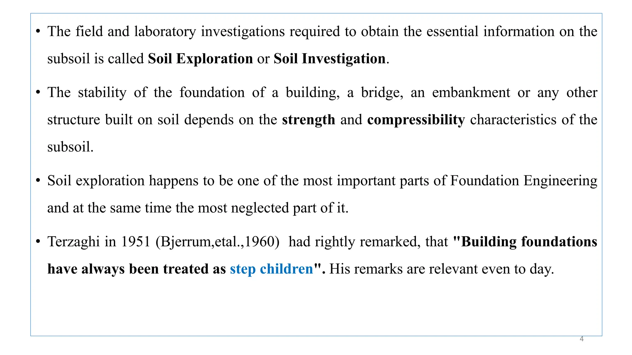 • The field and laboratory investigations required to obtain the essential information on the
subsoil is called Soil Exploration or Soil Investigation.
• The stability of the foundation of a building, a bridge, an embankment or any other
structure built on soil depends on the strength and compressibility characteristics of the
subsoil.
• Soil exploration happens to be one of the most important parts of Foundation Engineering
and at the same time the most neglected part of it.
• Terzaghi in 1951 (Bjerrum,etal.,1960) had rightly remarked, that "Building foundations
have always been treated as step children". His remarks are relevant even to day.
4
 