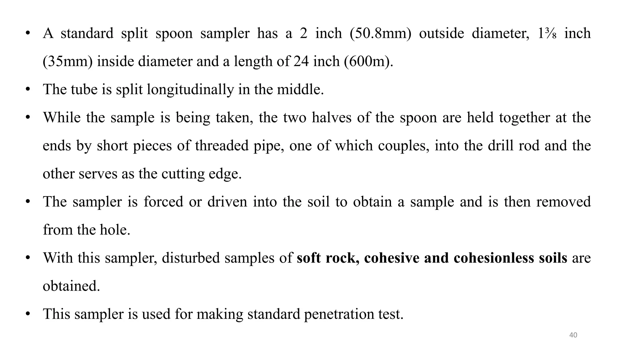 40
• A standard split spoon sampler has a 2 inch (50.8mm) outside diameter, 1⅜ inch
(35mm) inside diameter and a length of 24 inch (600m).
• The tube is split longitudinally in the middle.
• While the sample is being taken, the two halves of the spoon are held together at the
ends by short pieces of threaded pipe, one of which couples, into the drill rod and the
other serves as the cutting edge.
• The sampler is forced or driven into the soil to obtain a sample and is then removed
from the hole.
• With this sampler, disturbed samples of soft rock, cohesive and cohesionless soils are
obtained.
• This sampler is used for making standard penetration test.
 