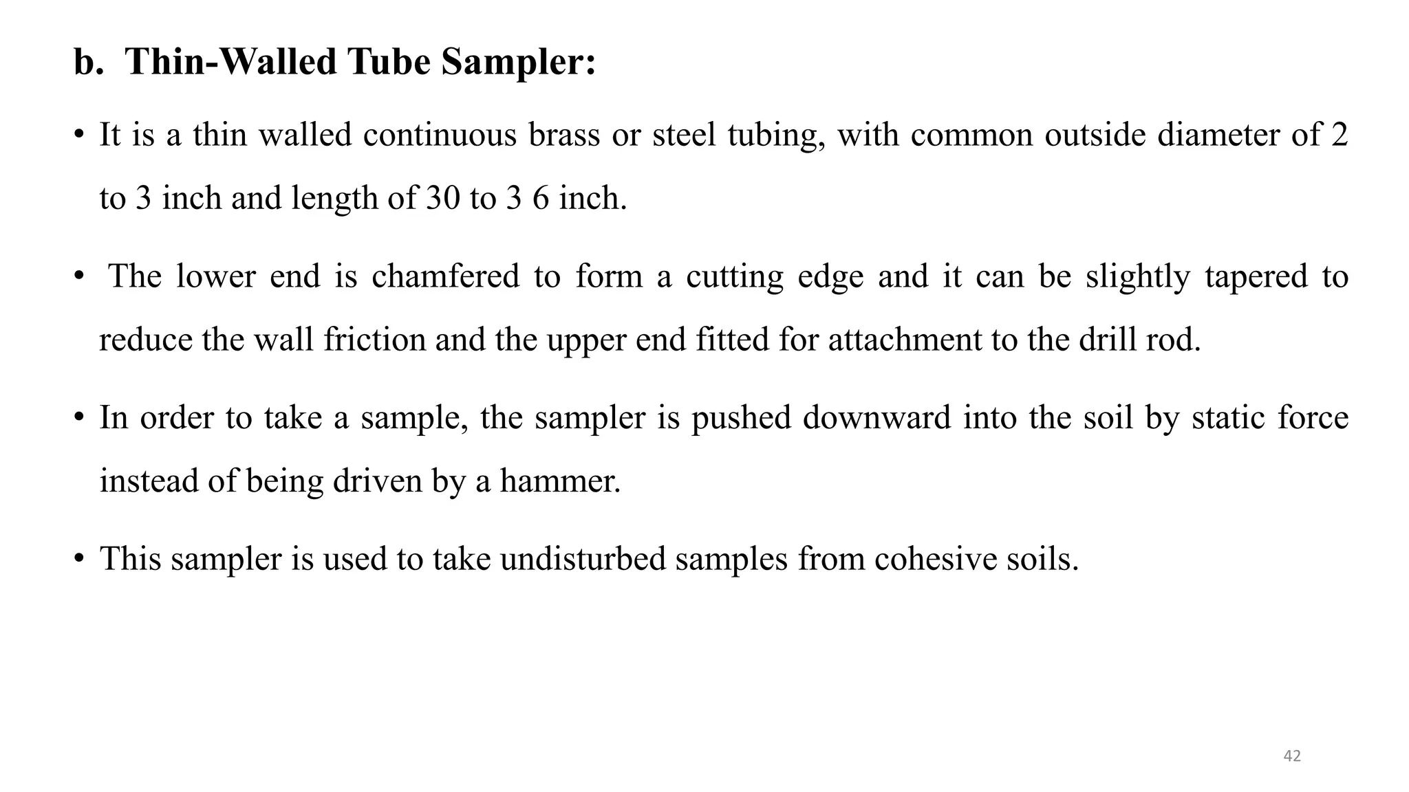 b. Thin-Walled Tube Sampler:
• It is a thin walled continuous brass or steel tubing, with common outside diameter of 2
to 3 inch and length of 30 to 3 6 inch.
• The lower end is chamfered to form a cutting edge and it can be slightly tapered to
reduce the wall friction and the upper end fitted for attachment to the drill rod.
• In order to take a sample, the sampler is pushed downward into the soil by static force
instead of being driven by a hammer.
• This sampler is used to take undisturbed samples from cohesive soils.
42
 