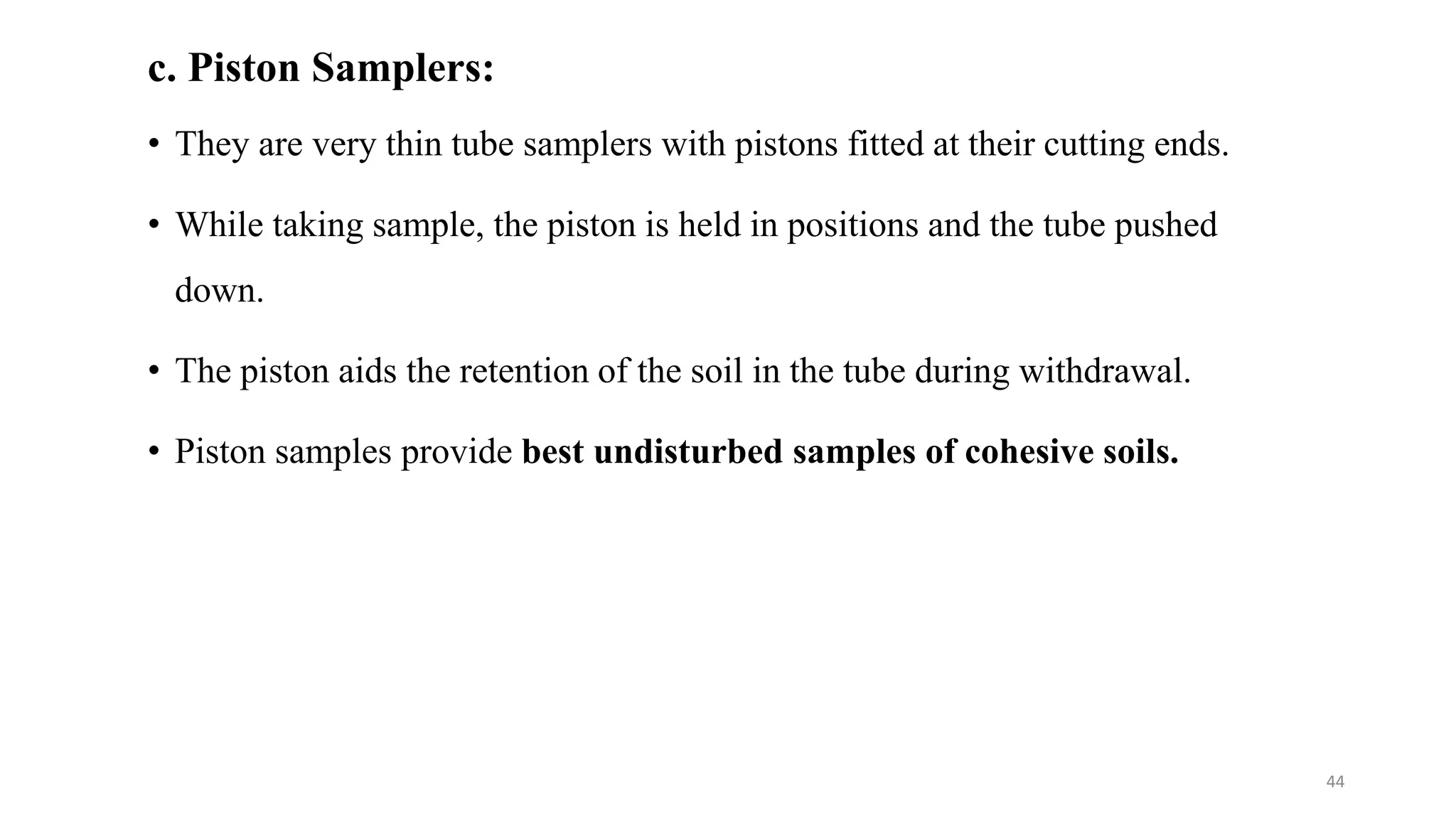 c. Piston Samplers:
• They are very thin tube samplers with pistons fitted at their cutting ends.
• While taking sample, the piston is held in positions and the tube pushed
down.
• The piston aids the retention of the soil in the tube during withdrawal.
• Piston samples provide best undisturbed samples of cohesive soils.
44
 