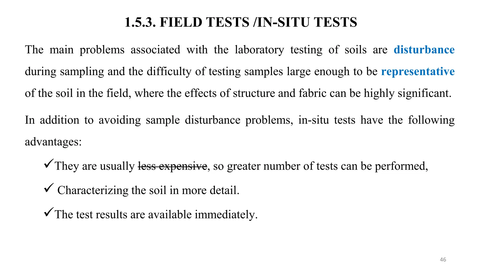1.5.3. FIELD TESTS /IN-SITU TESTS
The main problems associated with the laboratory testing of soils are disturbance
during sampling and the difficulty of testing samples large enough to be representative
of the soil in the field, where the effects of structure and fabric can be highly significant.
In addition to avoiding sample disturbance problems, in-situ tests have the following
advantages:
They are usually less expensive, so greater number of tests can be performed,
 Characterizing the soil in more detail.
The test results are available immediately.
46
 