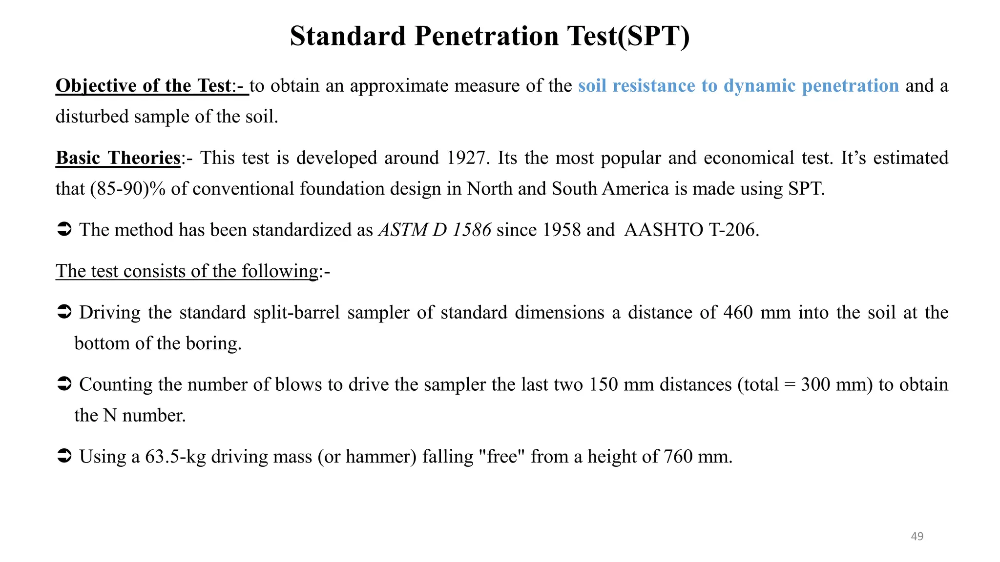 Standard Penetration Test(SPT)
Objective of the Test:- to obtain an approximate measure of the soil resistance to dynamic penetration and a
disturbed sample of the soil.
Basic Theories:- This test is developed around 1927. Its the most popular and economical test. It’s estimated
that (85-90)% of conventional foundation design in North and South America is made using SPT.
 The method has been standardized as ASTM D 1586 since 1958 and AASHTO T-206.
The test consists of the following:-
 Driving the standard split-barrel sampler of standard dimensions a distance of 460 mm into the soil at the
bottom of the boring.
 Counting the number of blows to drive the sampler the last two 150 mm distances (total = 300 mm) to obtain
the N number.
 Using a 63.5-kg driving mass (or hammer) falling "free" from a height of 760 mm.
49
 