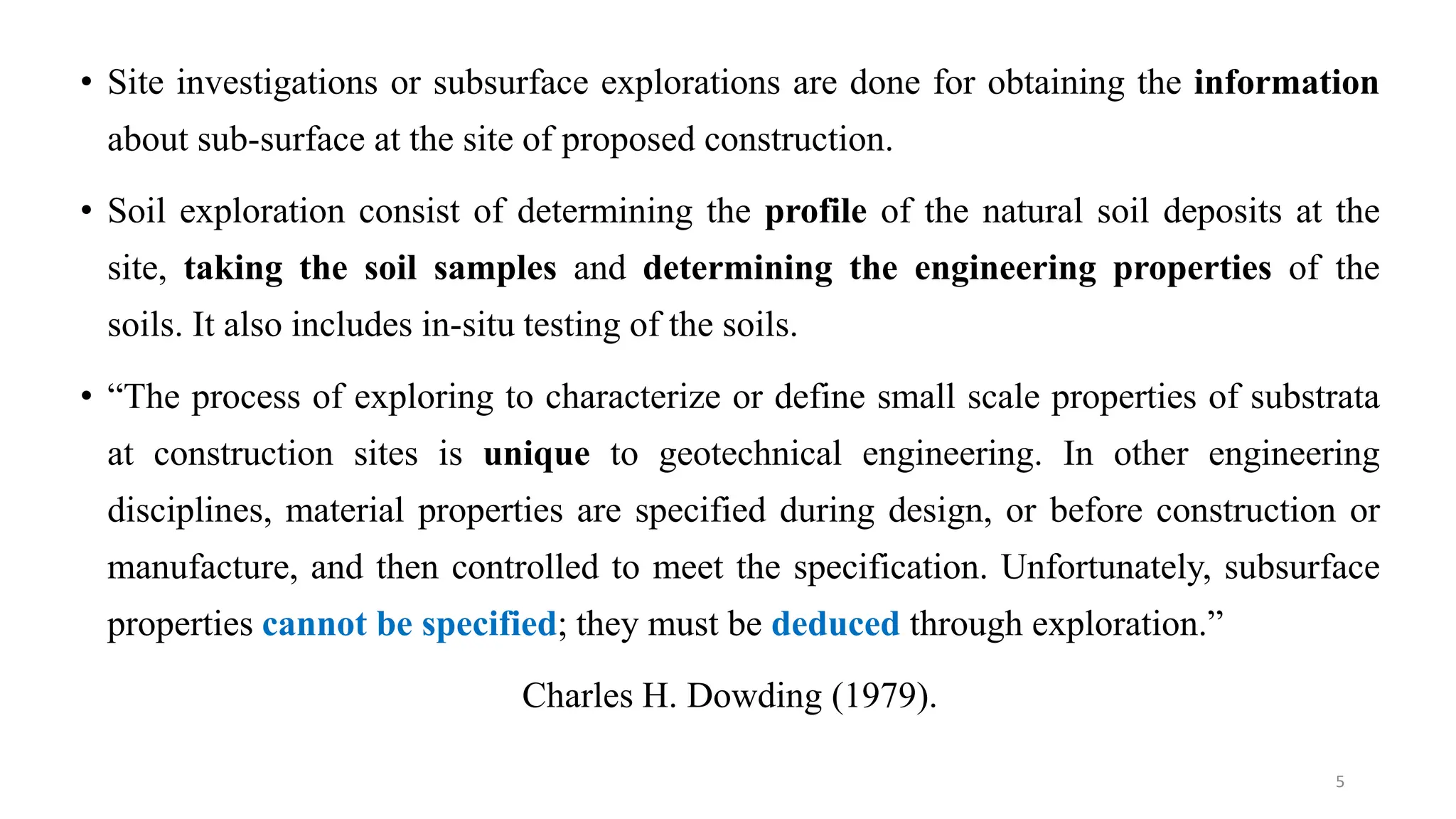• Site investigations or subsurface explorations are done for obtaining the information
about sub-surface at the site of proposed construction.
• Soil exploration consist of determining the profile of the natural soil deposits at the
site, taking the soil samples and determining the engineering properties of the
soils. It also includes in-situ testing of the soils.
• “The process of exploring to characterize or define small scale properties of substrata
at construction sites is unique to geotechnical engineering. In other engineering
disciplines, material properties are specified during design, or before construction or
manufacture, and then controlled to meet the specification. Unfortunately, subsurface
properties cannot be specified; they must be deduced through exploration.”
Charles H. Dowding (1979).
5
 