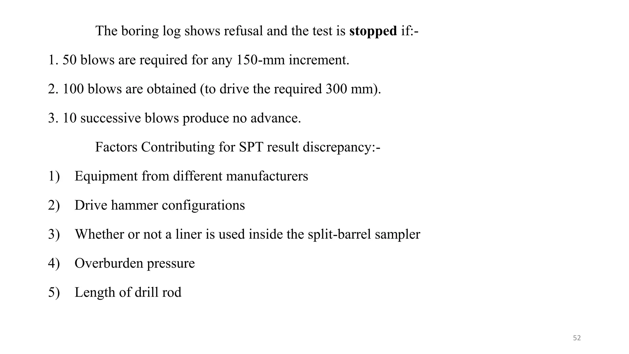 The boring log shows refusal and the test is stopped if:-
1. 50 blows are required for any 150-mm increment.
2. 100 blows are obtained (to drive the required 300 mm).
3. 10 successive blows produce no advance.
Factors Contributing for SPT result discrepancy:-
1) Equipment from different manufacturers
2) Drive hammer configurations
3) Whether or not a liner is used inside the split-barrel sampler
4) Overburden pressure
5) Length of drill rod
52
 