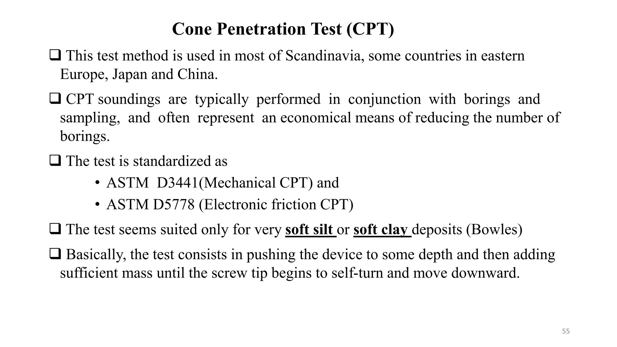 Cone Penetration Test (CPT)
 This test method is used in most of Scandinavia, some countries in eastern
Europe, Japan and China.
 CPT soundings are typically performed in conjunction with borings and
sampling, and often represent an economical means of reducing the number of
borings.
 The test is standardized as
• ASTM D3441(Mechanical CPT) and
• ASTM D5778 (Electronic friction CPT)
 The test seems suited only for very soft silt or soft clay deposits (Bowles)
 Basically, the test consists in pushing the device to some depth and then adding
sufficient mass until the screw tip begins to self-turn and move downward.
55
 