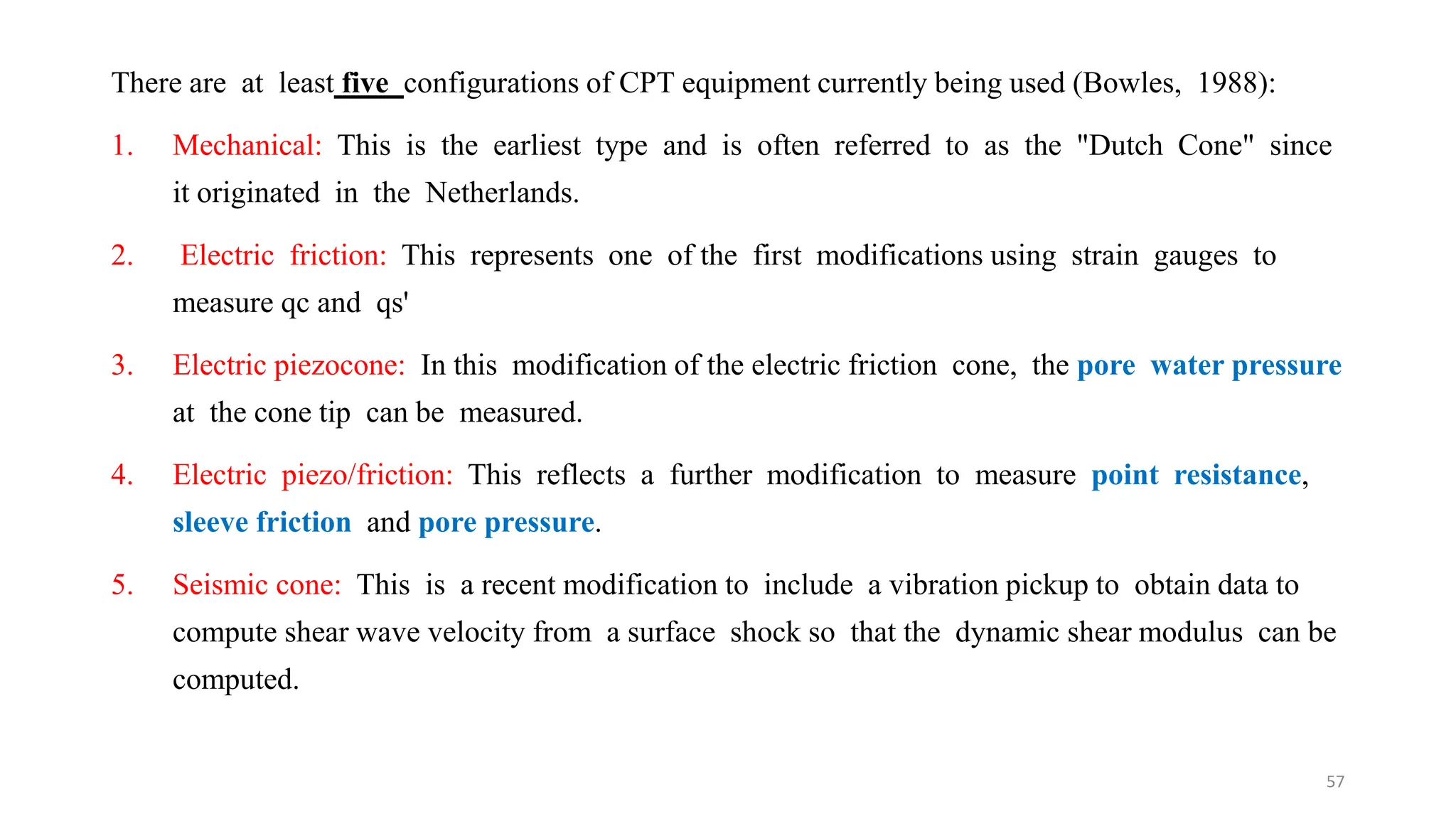 There are at least five configurations of CPT equipment currently being used (Bowles, 1988):
1. Mechanical: This is the earliest type and is often referred to as the "Dutch Cone" since
it originated in the Netherlands.
2. Electric friction: This represents one of the first modifications using strain gauges to
measure qc and qs'
3. Electric piezocone: In this modification of the electric friction cone, the pore water pressure
at the cone tip can be measured.
4. Electric piezo/friction: This reflects a further modification to measure point resistance,
sleeve friction and pore pressure.
5. Seismic cone: This is a recent modification to include a vibration pickup to obtain data to
compute shear wave velocity from a surface shock so that the dynamic shear modulus can be
computed.
57
 