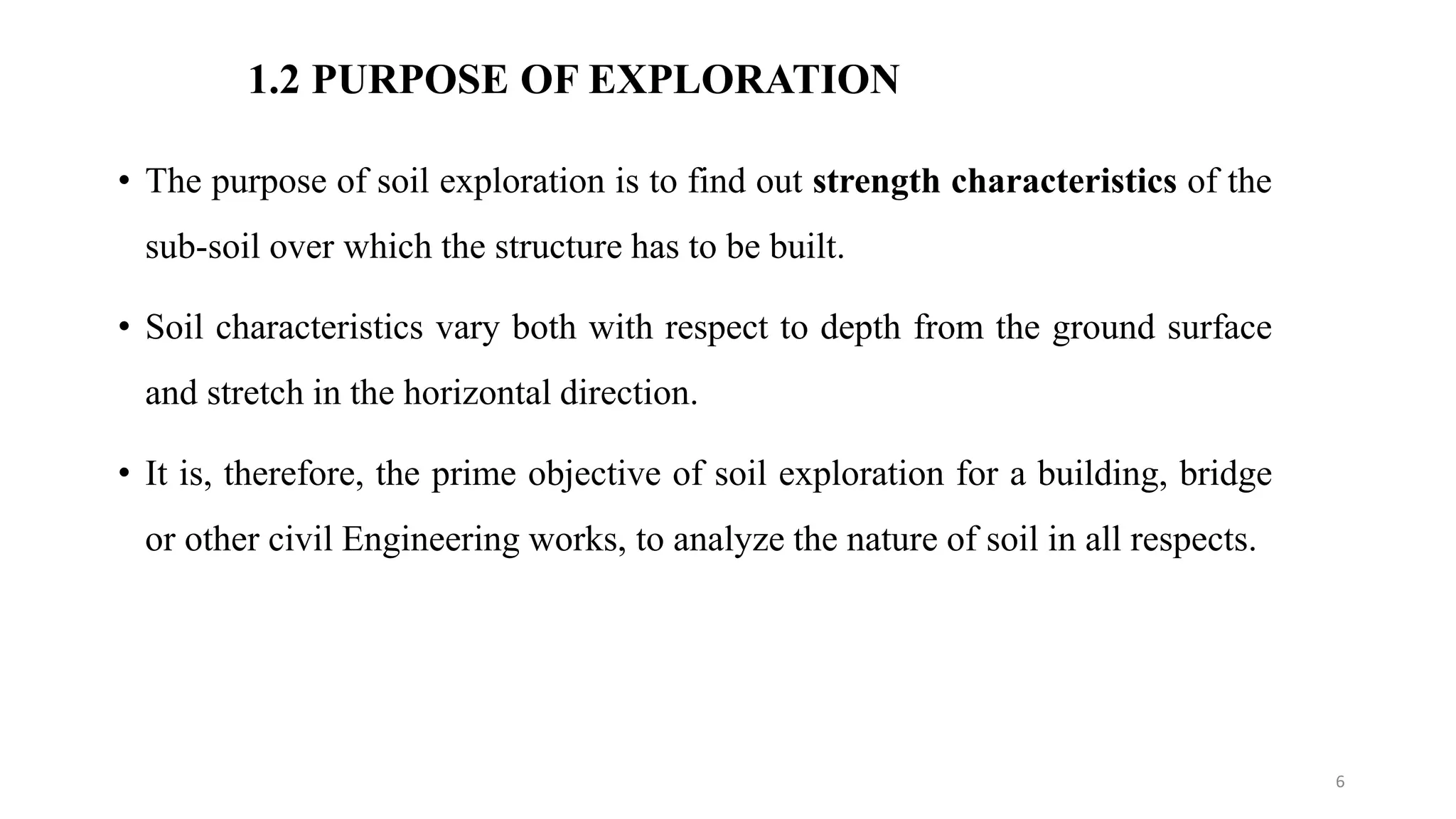 1.2 PURPOSE OF EXPLORATION
• The purpose of soil exploration is to find out strength characteristics of the
sub-soil over which the structure has to be built.
• Soil characteristics vary both with respect to depth from the ground surface
and stretch in the horizontal direction.
• It is, therefore, the prime objective of soil exploration for a building, bridge
or other civil Engineering works, to analyze the nature of soil in all respects.
6
 