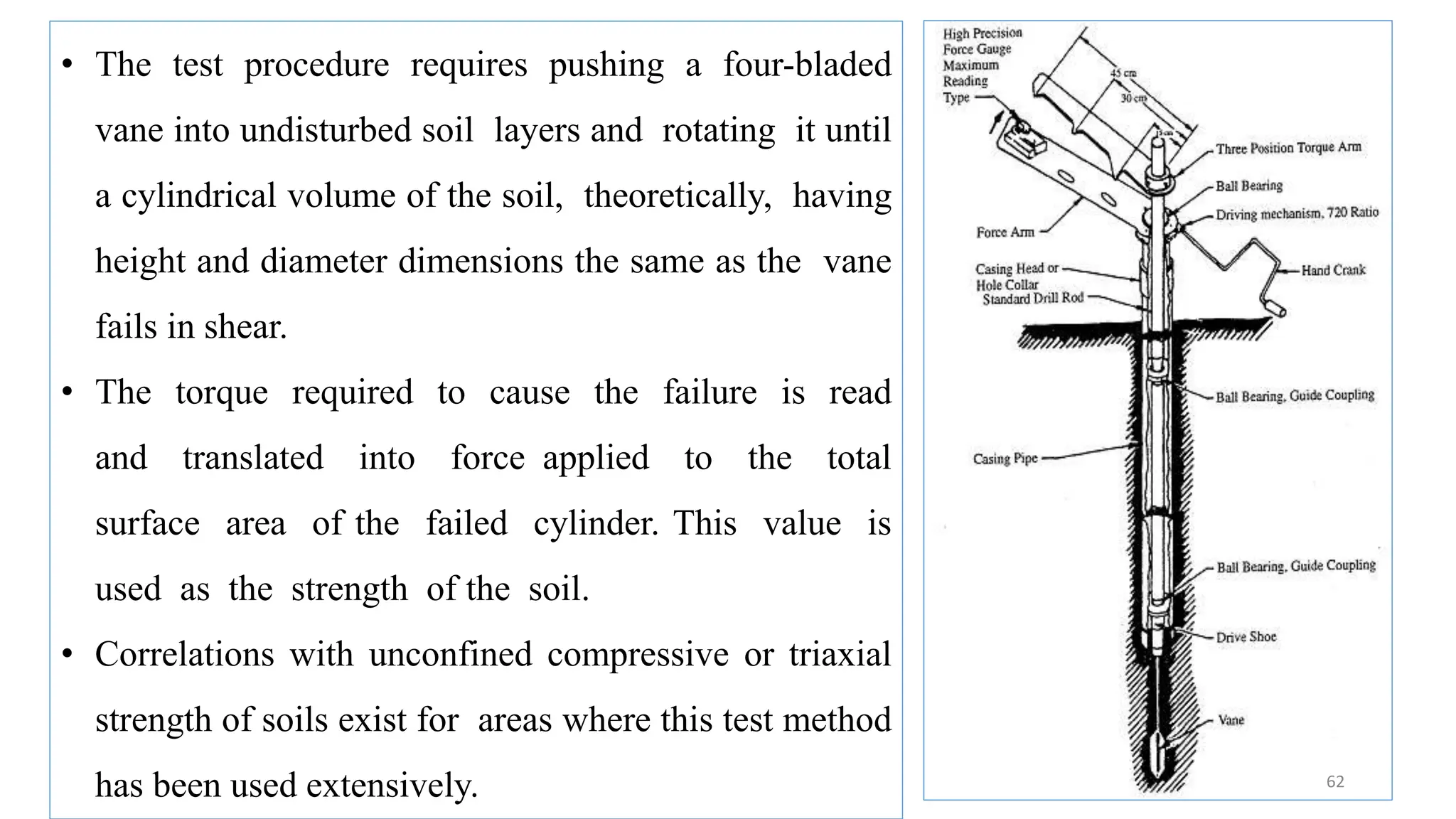 62
• The test procedure requires pushing a four-bladed
vane into undisturbed soil layers and rotating it until
a cylindrical volume of the soil, theoretically, having
height and diameter dimensions the same as the vane
fails in shear.
• The torque required to cause the failure is read
and translated into force applied to the total
surface area of the failed cylinder. This value is
used as the strength of the soil.
• Correlations with unconfined compressive or triaxial
strength of soils exist for areas where this test method
has been used extensively.
 