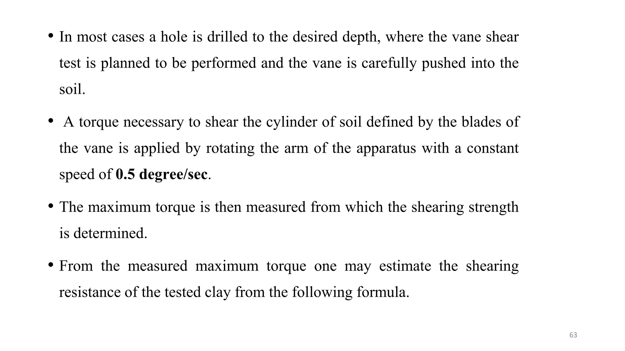 • In most cases a hole is drilled to the desired depth, where the vane shear
test is planned to be performed and the vane is carefully pushed into the
soil.
• A torque necessary to shear the cylinder of soil defined by the blades of
the vane is applied by rotating the arm of the apparatus with a constant
speed of 0.5 degree/sec.
• The maximum torque is then measured from which the shearing strength
is determined.
• From the measured maximum torque one may estimate the shearing
resistance of the tested clay from the following formula.
63
 