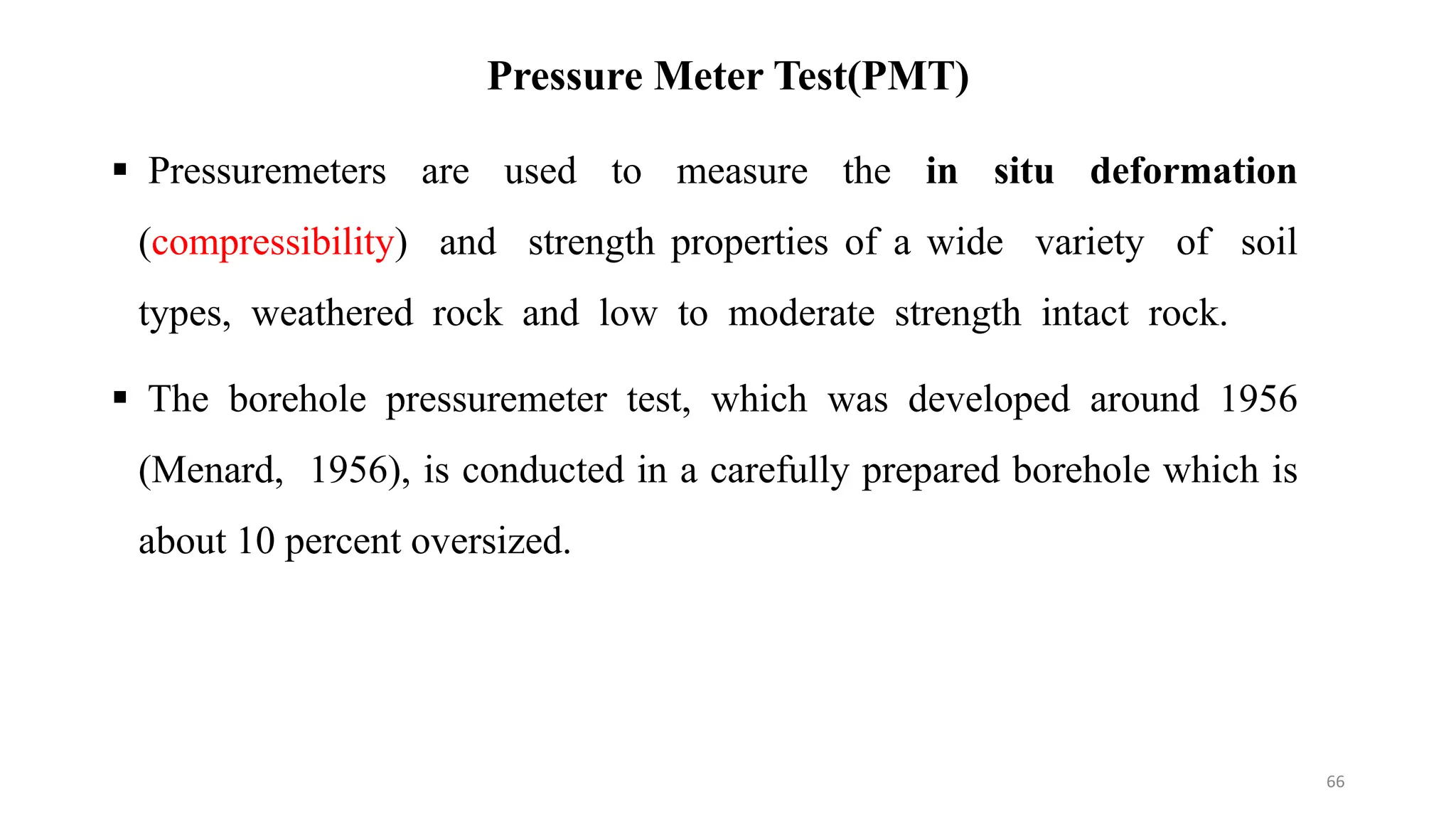 Pressure Meter Test(PMT)
 Pressuremeters are used to measure the in situ deformation
(compressibility) and strength properties of a wide variety of soil
types, weathered rock and low to moderate strength intact rock.
 The borehole pressuremeter test, which was developed around 1956
(Menard, 1956), is conducted in a carefully prepared borehole which is
about 10 percent oversized.
66
 