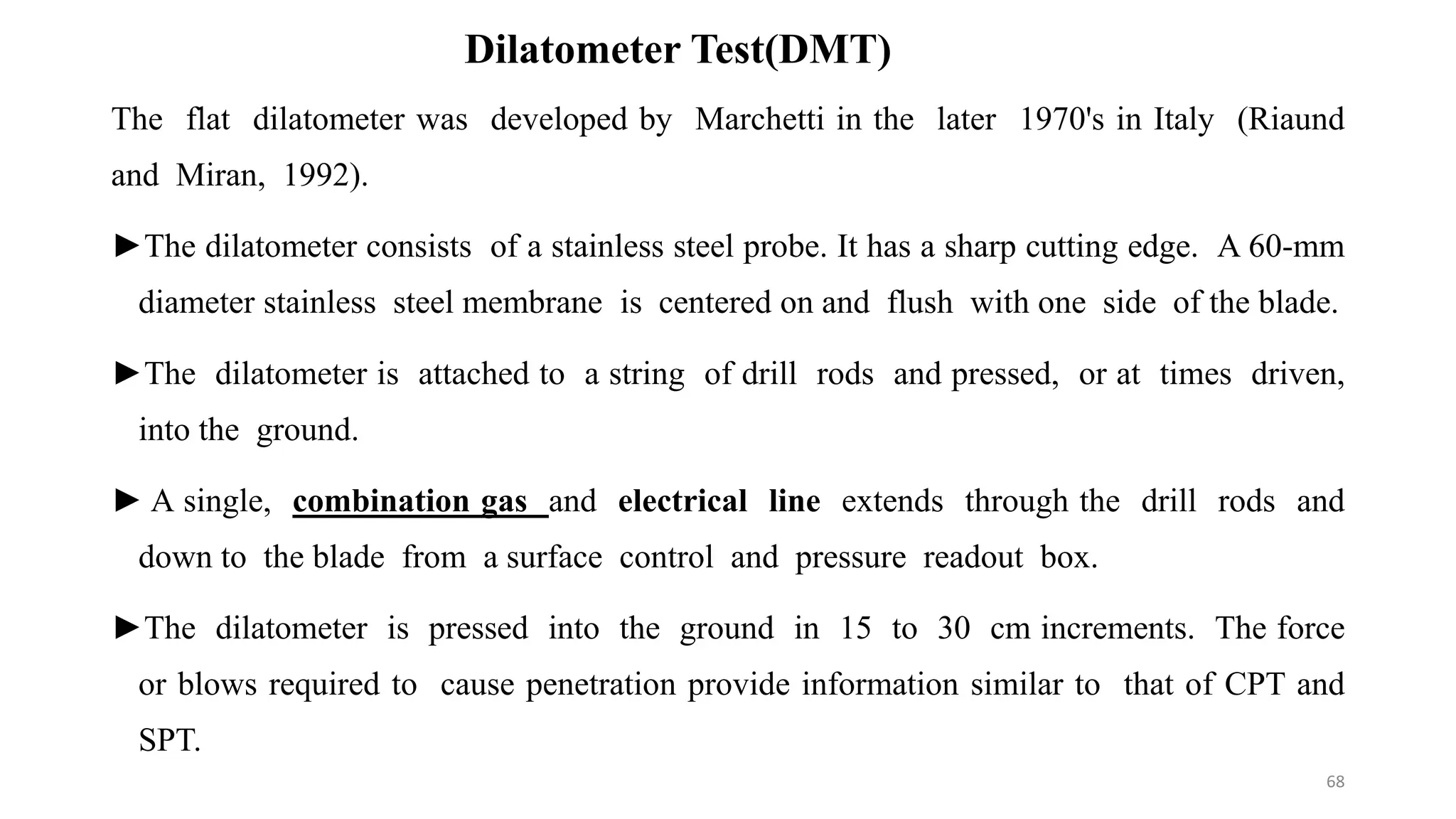 Dilatometer Test(DMT)
The flat dilatometer was developed by Marchetti in the later 1970's in Italy (Riaund
and Miran, 1992).
►The dilatometer consists of a stainless steel probe. It has a sharp cutting edge. A 60-mm
diameter stainless steel membrane is centered on and flush with one side of the blade.
►The dilatometer is attached to a string of drill rods and pressed, or at times driven,
into the ground.
► A single, combination gas and electrical line extends through the drill rods and
down to the blade from a surface control and pressure readout box.
►The dilatometer is pressed into the ground in 15 to 30 cm increments. The force
or blows required to cause penetration provide information similar to that of CPT and
SPT.
68
 