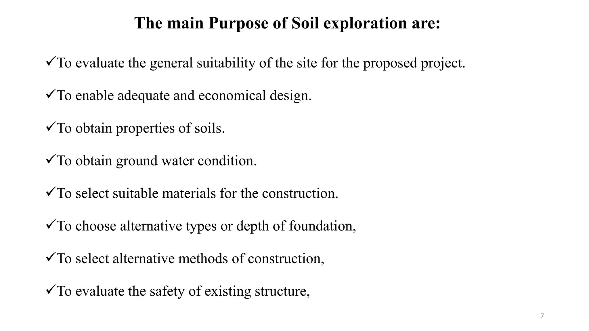 The main Purpose of Soil exploration are:
To evaluate the general suitability of the site for the proposed project.
To enable adequate and economical design.
To obtain properties of soils.
To obtain ground water condition.
To select suitable materials for the construction.
To choose alternative types or depth of foundation,
To select alternative methods of construction,
To evaluate the safety of existing structure,
7
 