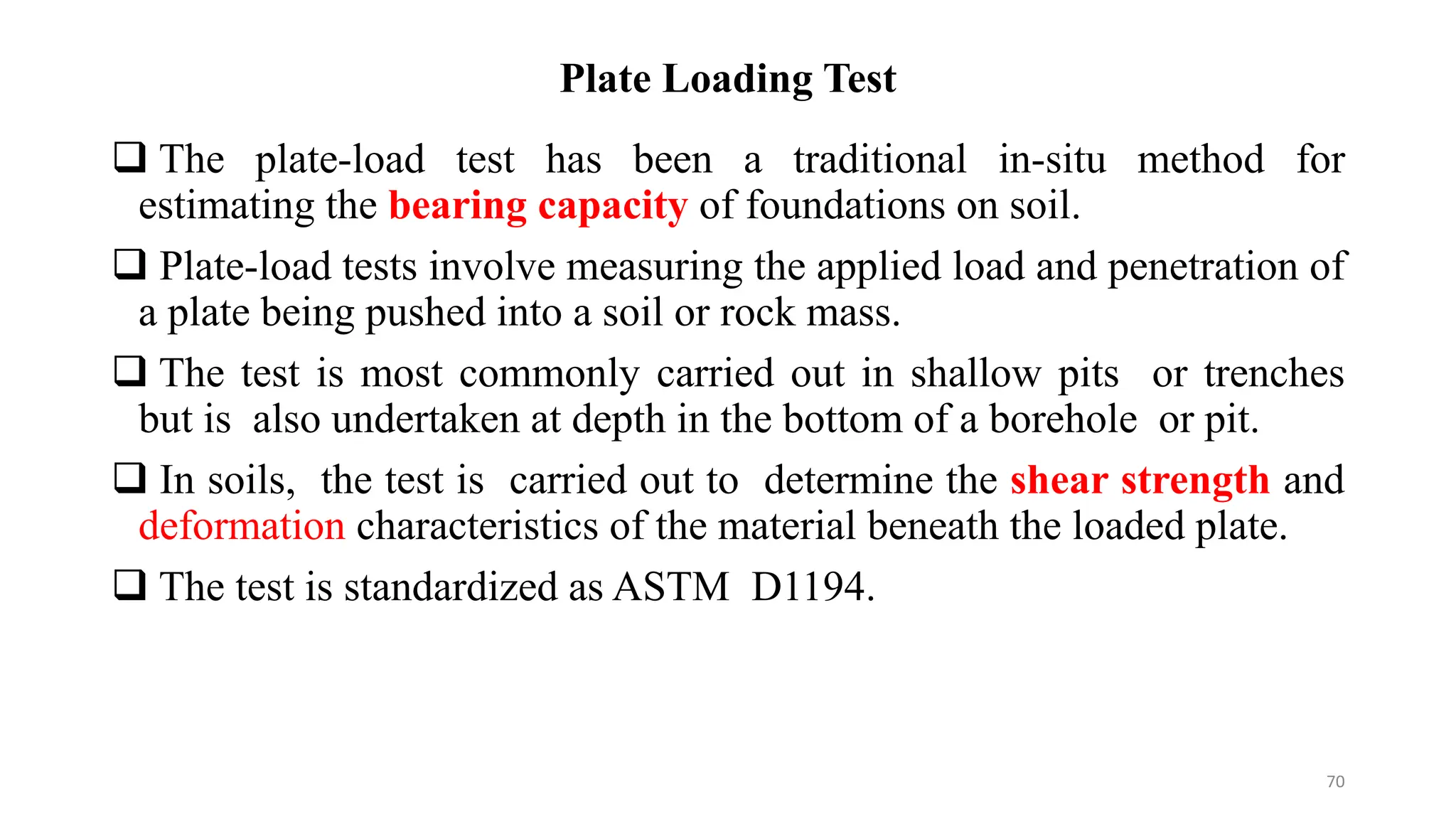 Plate Loading Test
 The plate-load test has been a traditional in-situ method for
estimating the bearing capacity of foundations on soil.
 Plate-load tests involve measuring the applied load and penetration of
a plate being pushed into a soil or rock mass.
 The test is most commonly carried out in shallow pits or trenches
but is also undertaken at depth in the bottom of a borehole or pit.
 In soils, the test is carried out to determine the shear strength and
deformation characteristics of the material beneath the loaded plate.
 The test is standardized as ASTM D1194.
70
 