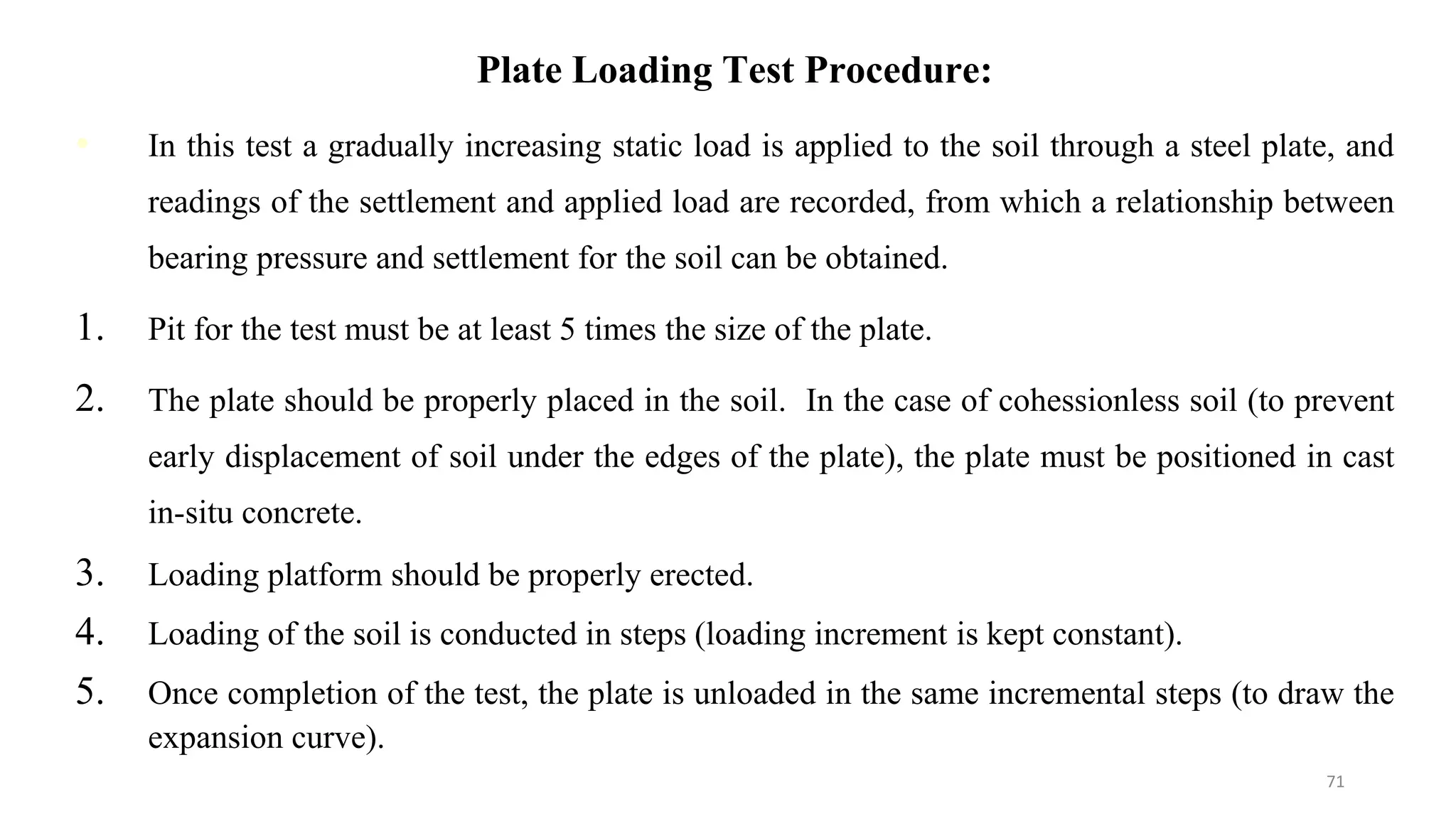 Plate Loading Test Procedure:
• In this test a gradually increasing static load is applied to the soil through a steel plate, and
readings of the settlement and applied load are recorded, from which a relationship between
bearing pressure and settlement for the soil can be obtained.
1. Pit for the test must be at least 5 times the size of the plate.
2. The plate should be properly placed in the soil. In the case of cohessionless soil (to prevent
early displacement of soil under the edges of the plate), the plate must be positioned in cast
in-situ concrete.
3. Loading platform should be properly erected.
4. Loading of the soil is conducted in steps (loading increment is kept constant).
5. Once completion of the test, the plate is unloaded in the same incremental steps (to draw the
expansion curve).
71
 
