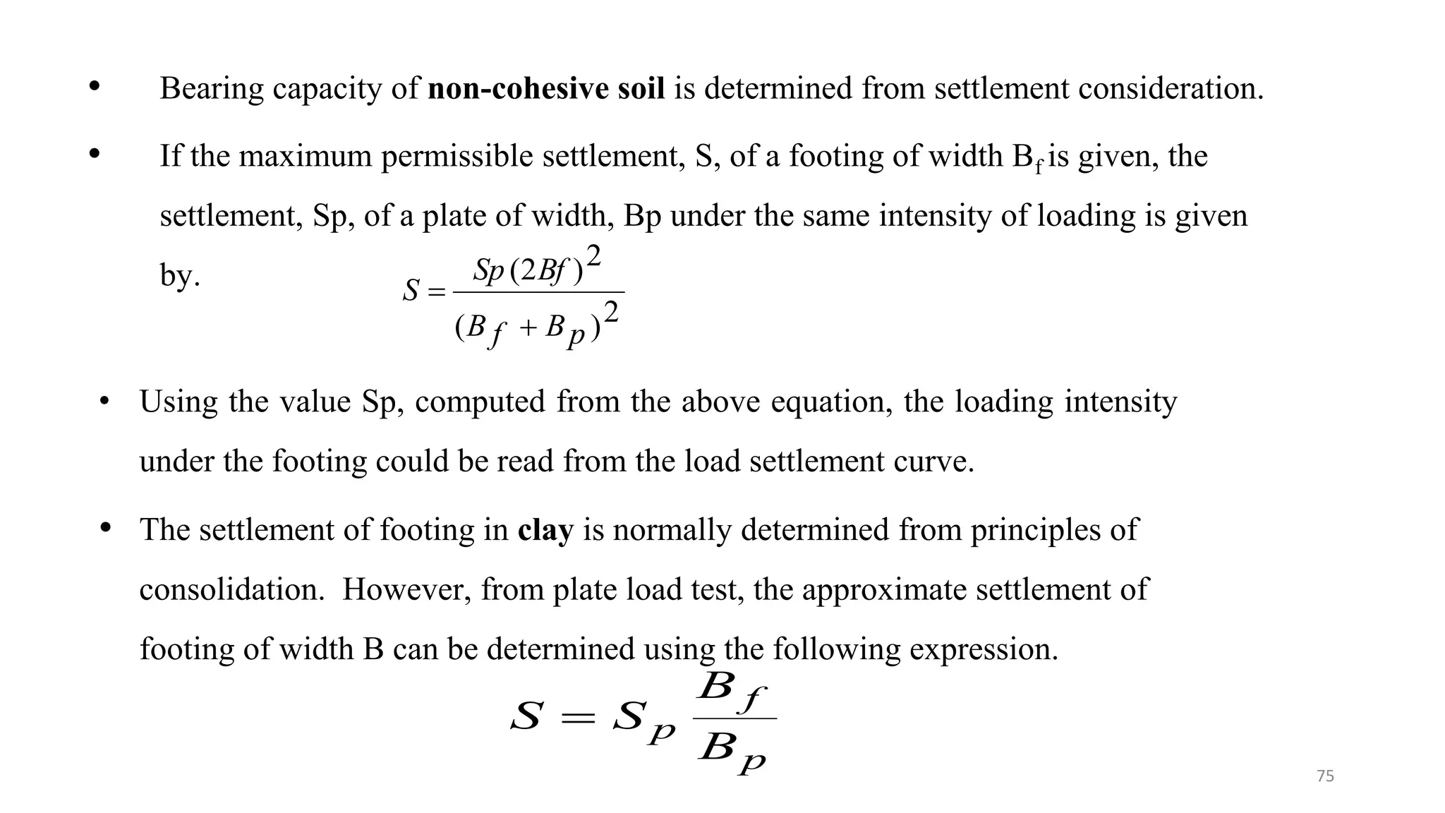 • Bearing capacity of non-cohesive soil is determined from settlement consideration.
• If the maximum permissible settlement, S, of a footing of width Bf is given, the
settlement, Sp, of a plate of width, Bp under the same intensity of loading is given
by.
2
)
(
2
)
2
(
p
B
f
B
Bf
Sp
S


• Using the value Sp, computed from the above equation, the loading intensity
under the footing could be read from the load settlement curve.
• The settlement of footing in clay is normally determined from principles of
consolidation. However, from plate load test, the approximate settlement of
footing of width B can be determined using the following expression.
p
f
p
B
B
S
S 
75
 