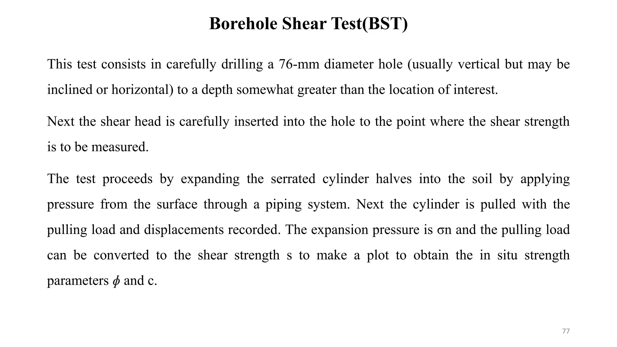 Borehole Shear Test(BST)
This test consists in carefully drilling a 76-mm diameter hole (usually vertical but may be
inclined or horizontal) to a depth somewhat greater than the location of interest.
Next the shear head is carefully inserted into the hole to the point where the shear strength
is to be measured.
The test proceeds by expanding the serrated cylinder halves into the soil by applying
pressure from the surface through a piping system. Next the cylinder is pulled with the
pulling load and displacements recorded. The expansion pressure is σn and the pulling load
can be converted to the shear strength s to make a plot to obtain the in situ strength
parameters ɸ and c.
77
 
