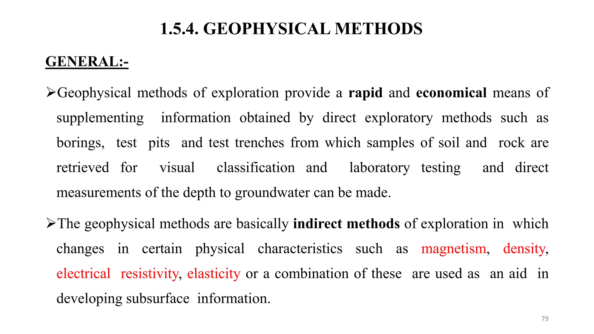 1.5.4. GEOPHYSICAL METHODS
GENERAL:-
Geophysical methods of exploration provide a rapid and economical means of
supplementing information obtained by direct exploratory methods such as
borings, test pits and test trenches from which samples of soil and rock are
retrieved for visual classification and laboratory testing and direct
measurements of the depth to groundwater can be made.
The geophysical methods are basically indirect methods of exploration in which
changes in certain physical characteristics such as magnetism, density,
electrical resistivity, elasticity or a combination of these are used as an aid in
developing subsurface information.
79
 