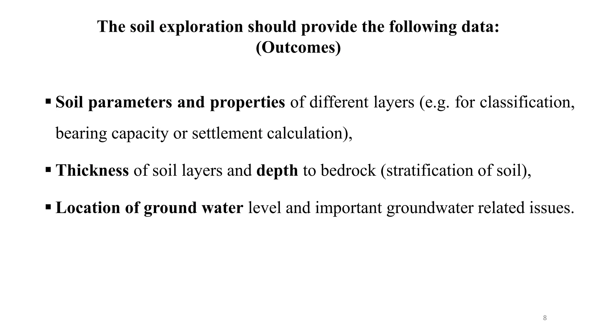  Soil parameters and properties of different layers (e.g. for classification,
bearing capacity or settlement calculation),
 Thickness of soil layers and depth to bedrock (stratification of soil),
 Location of ground water level and important groundwater related issues.
The soil exploration should provide the following data:
(Outcomes)
8
 