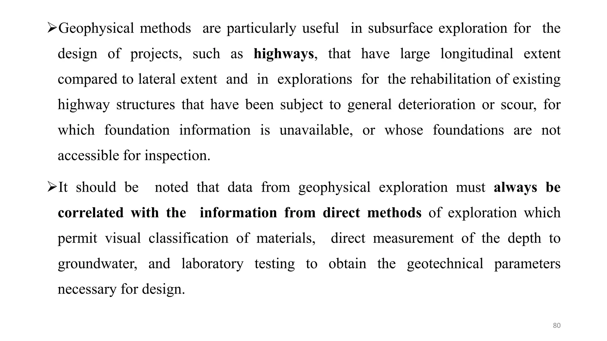 Geophysical methods are particularly useful in subsurface exploration for the
design of projects, such as highways, that have large longitudinal extent
compared to lateral extent and in explorations for the rehabilitation of existing
highway structures that have been subject to general deterioration or scour, for
which foundation information is unavailable, or whose foundations are not
accessible for inspection.
It should be noted that data from geophysical exploration must always be
correlated with the information from direct methods of exploration which
permit visual classification of materials, direct measurement of the depth to
groundwater, and laboratory testing to obtain the geotechnical parameters
necessary for design.
80
 