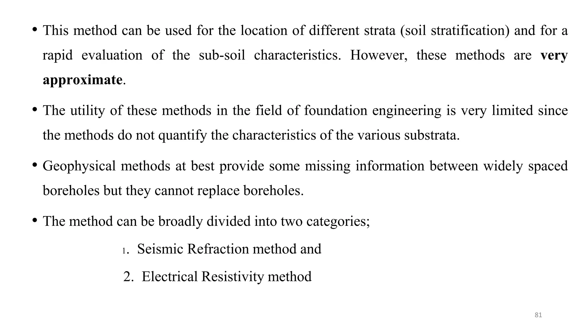 • This method can be used for the location of different strata (soil stratification) and for a
rapid evaluation of the sub-soil characteristics. However, these methods are very
approximate.
• The utility of these methods in the field of foundation engineering is very limited since
the methods do not quantify the characteristics of the various substrata.
• Geophysical methods at best provide some missing information between widely spaced
boreholes but they cannot replace boreholes.
• The method can be broadly divided into two categories;
1. Seismic Refraction method and
2. Electrical Resistivity method
81
 