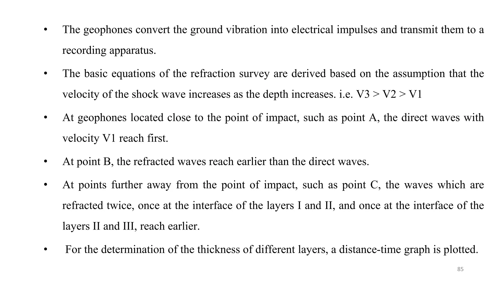 • The geophones convert the ground vibration into electrical impulses and transmit them to a
recording apparatus.
• The basic equations of the refraction survey are derived based on the assumption that the
velocity of the shock wave increases as the depth increases. i.e. V3 > V2 > V1
• At geophones located close to the point of impact, such as point A, the direct waves with
velocity V1 reach first.
• At point B, the refracted waves reach earlier than the direct waves.
• At points further away from the point of impact, such as point C, the waves which are
refracted twice, once at the interface of the layers Ι and ΙΙ, and once at the interface of the
layers ΙΙ and ΙΙΙ, reach earlier.
• For the determination of the thickness of different layers, a distance-time graph is plotted.
85
 