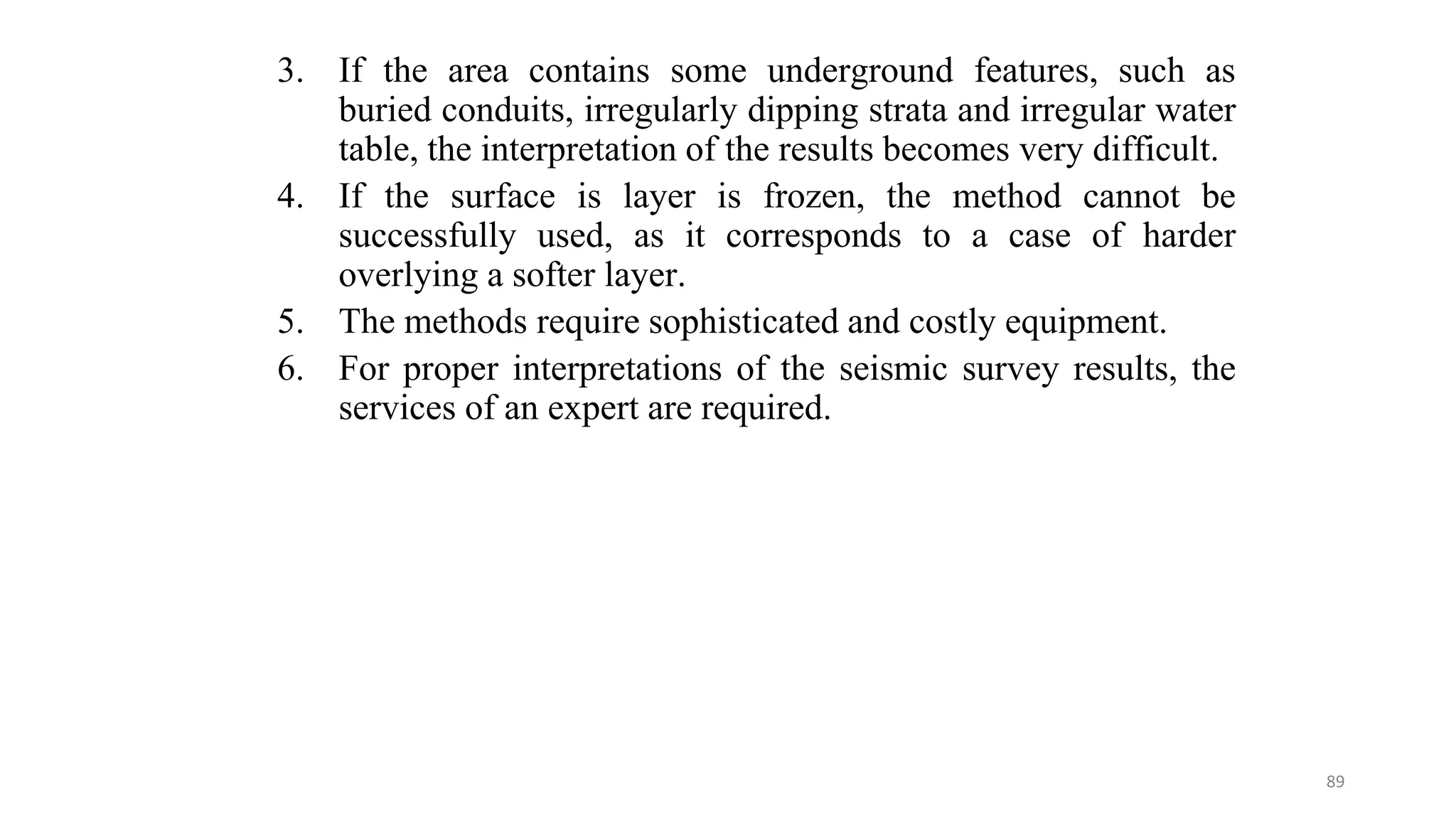 3. If the area contains some underground features, such as
buried conduits, irregularly dipping strata and irregular water
table, the interpretation of the results becomes very difficult.
4. If the surface is layer is frozen, the method cannot be
successfully used, as it corresponds to a case of harder
overlying a softer layer.
5. The methods require sophisticated and costly equipment.
6. For proper interpretations of the seismic survey results, the
services of an expert are required.
89
 