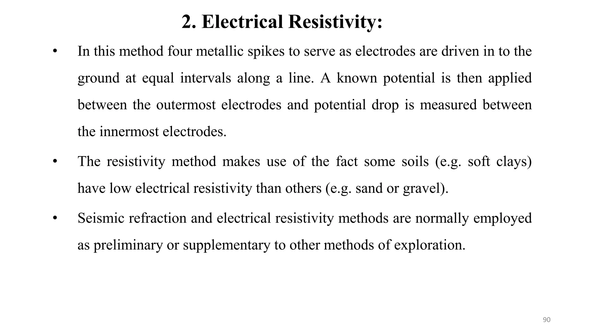 2. Electrical Resistivity:
• In this method four metallic spikes to serve as electrodes are driven in to the
ground at equal intervals along a line. A known potential is then applied
between the outermost electrodes and potential drop is measured between
the innermost electrodes.
• The resistivity method makes use of the fact some soils (e.g. soft clays)
have low electrical resistivity than others (e.g. sand or gravel).
• Seismic refraction and electrical resistivity methods are normally employed
as preliminary or supplementary to other methods of exploration.
90
 